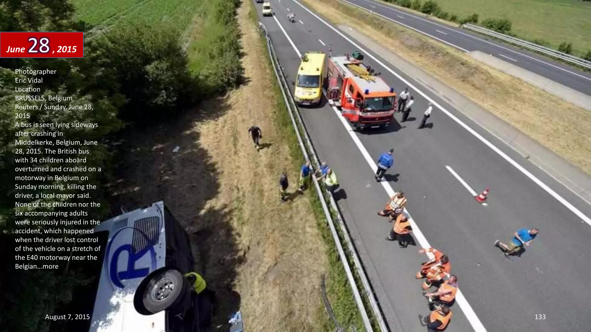 Photographer
Eric Vidal
Location
BRUSSELS, Belgium
Reuters / Sunday, June 28,
2015
A bus is seen lying sideways
after crashing in
Middelkerke, Belgium, June
28, 2015. The British bus
with 34 children aboard
overturned and crashed on a
motorway in Belgium on
Sunday morning, killing the
driver, a local mayor said.
None of the children nor the
six accompanying adults
were seriously injured in the
accident, which happened
when the driver lost control
of the vehicle on a stretch of
the E40 motorway near the
Belgian...more
June 28, 2015
August 7, 2015 133
 