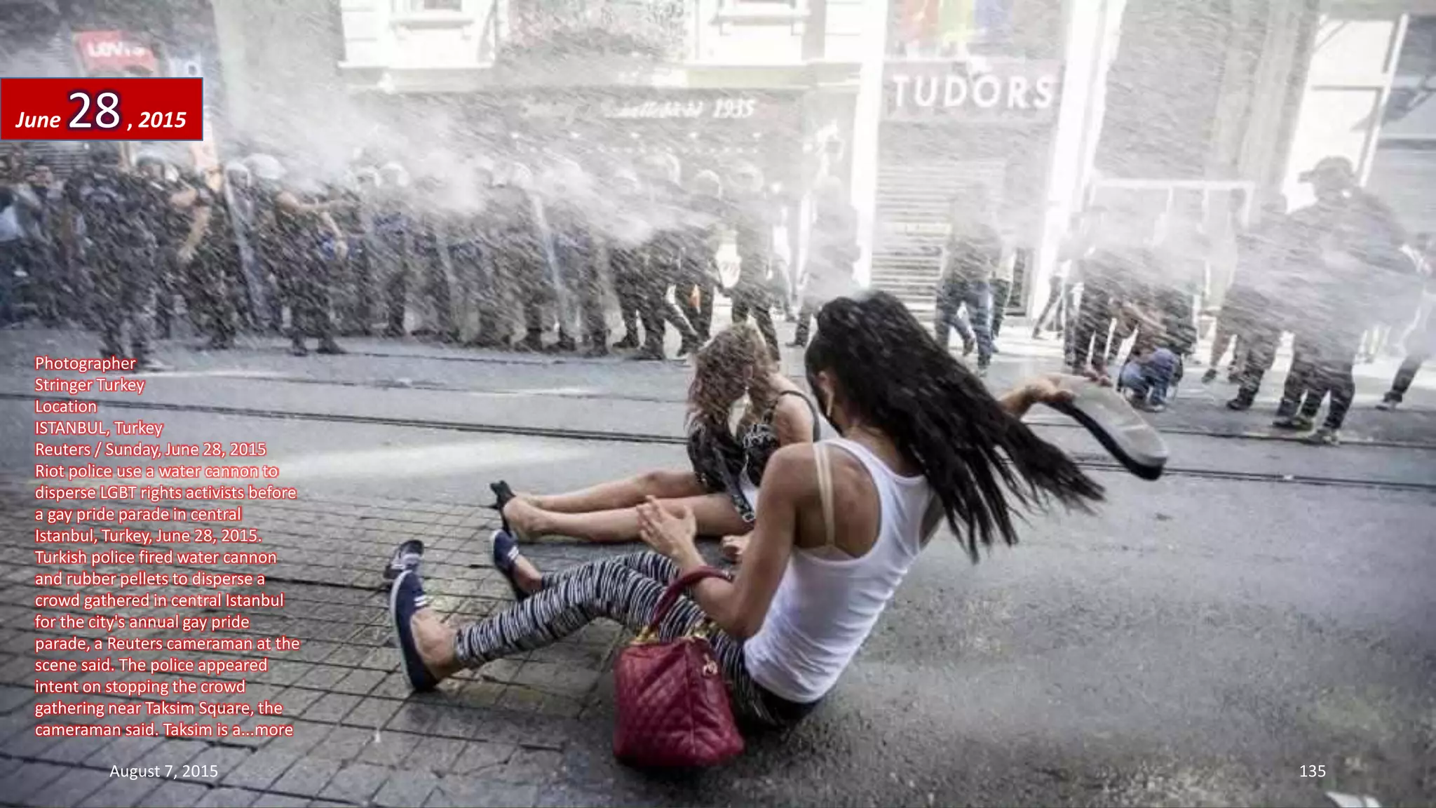 Photographer
Stringer Turkey
Location
ISTANBUL, Turkey
Reuters / Sunday, June 28, 2015
Riot police use a water cannon to
disperse LGBT rights activists before
a gay pride parade in central
Istanbul, Turkey, June 28, 2015.
Turkish police fired water cannon
and rubber pellets to disperse a
crowd gathered in central Istanbul
for the city's annual gay pride
parade, a Reuters cameraman at the
scene said. The police appeared
intent on stopping the crowd
gathering near Taksim Square, the
cameraman said. Taksim is a...more
June 28, 2015
August 7, 2015 135
 