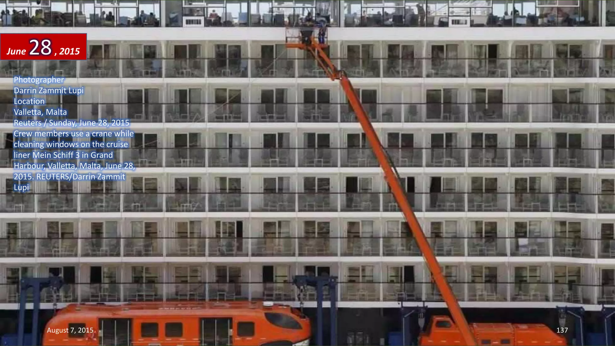 Photographer
Darrin Zammit Lupi
Location
Valletta, Malta
Reuters / Sunday, June 28, 2015
Crew members use a crane while
cleaning windows on the cruise
liner Mein Schiff 3 in Grand
Harbour, Valletta, Malta, June 28,
2015. REUTERS/Darrin Zammit
Lupi
June 28, 2015
August 7, 2015 137
 
