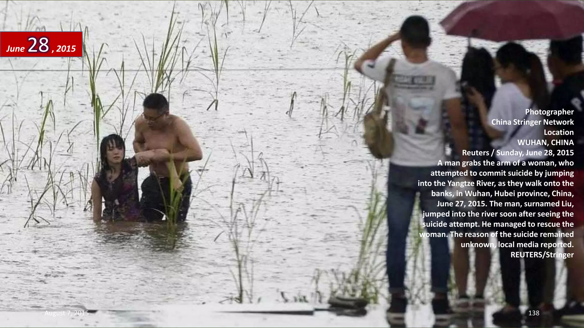 Photographer
China Stringer Network
Location
WUHAN, CHINA
Reuters / Sunday, June 28, 2015
A man grabs the arm of a woman, who
attempted to commit suicide by jumping
into the Yangtze River, as they walk onto the
banks, in Wuhan, Hubei province, China,
June 27, 2015. The man, surnamed Liu,
jumped into the river soon after seeing the
suicide attempt. He managed to rescue the
woman. The reason of the suicide remained
unknown, local media reported.
REUTERS/Stringer
June 28, 2015
August 7, 2015 138
 