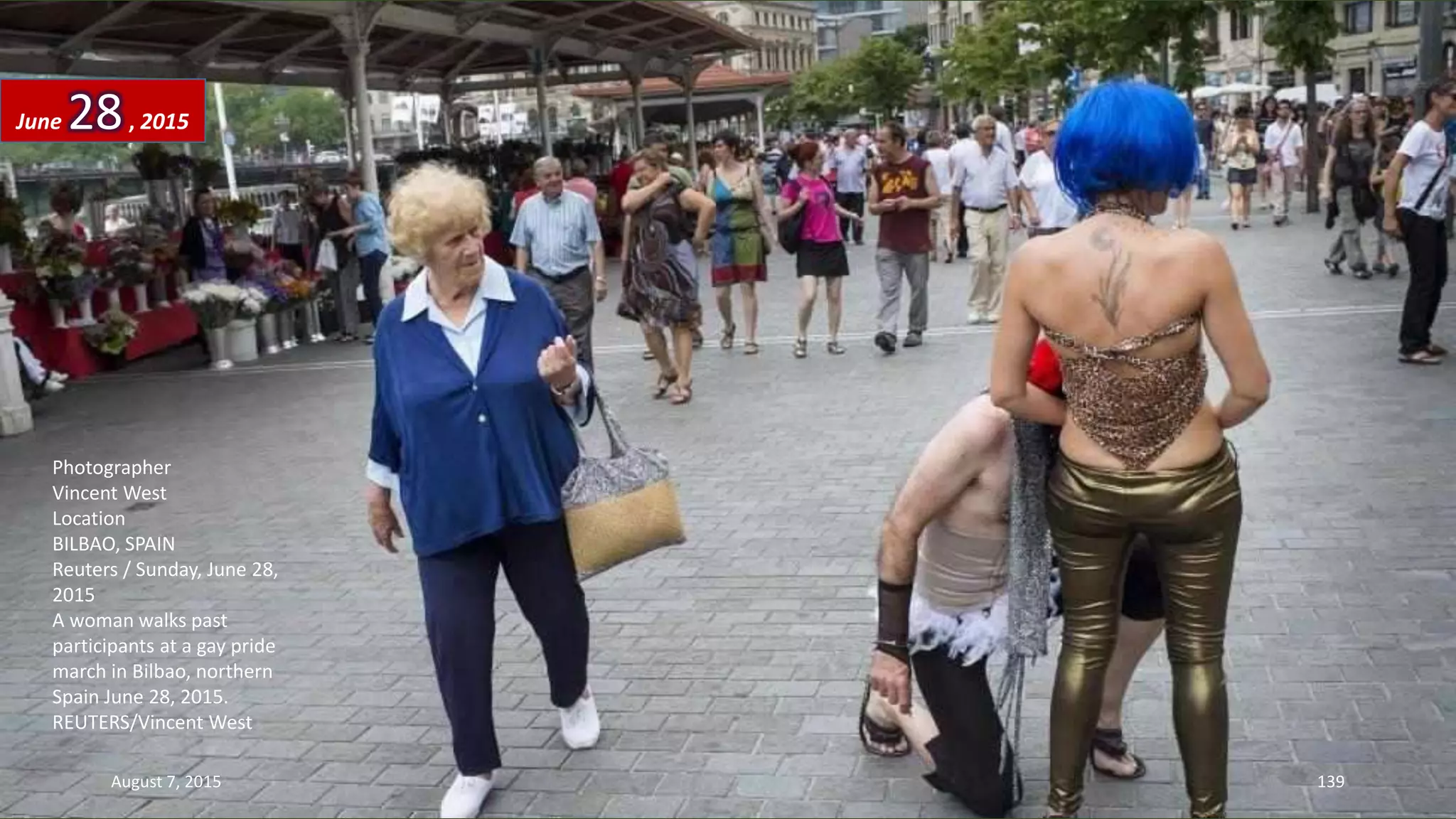 Photographer
Vincent West
Location
BILBAO, SPAIN
Reuters / Sunday, June 28,
2015
A woman walks past
participants at a gay pride
march in Bilbao, northern
Spain June 28, 2015.
REUTERS/Vincent West
June 28, 2015
August 7, 2015 139
 