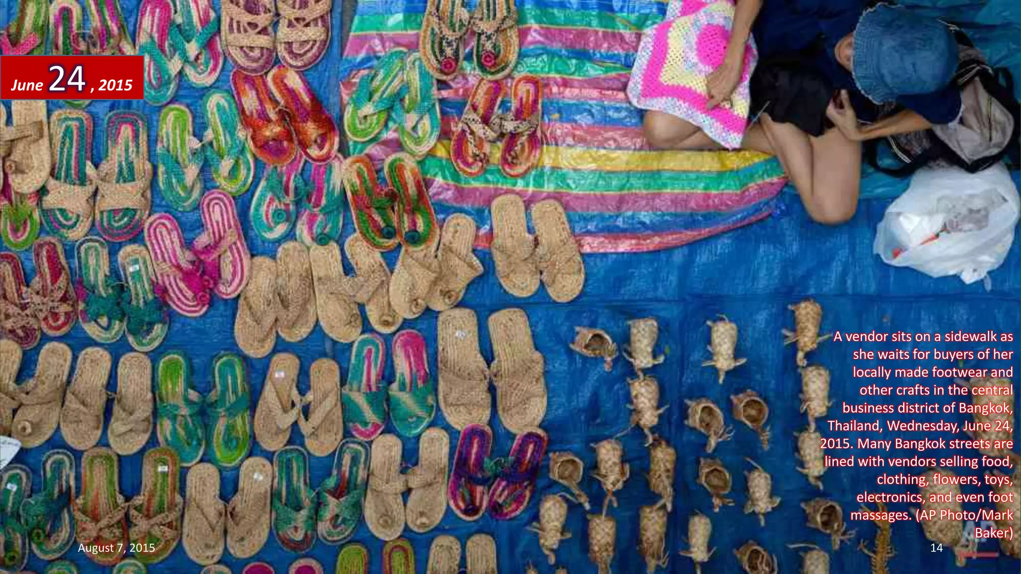 A vendor sits on a sidewalk as
she waits for buyers of her
locally made footwear and
other crafts in the central
business district of Bangkok,
Thailand, Wednesday, June 24,
2015. Many Bangkok streets are
lined with vendors selling food,
clothing, flowers, toys,
electronics, and even foot
massages. (AP Photo/Mark
Baker)
June 24, 2015
August 7, 2015 14
 