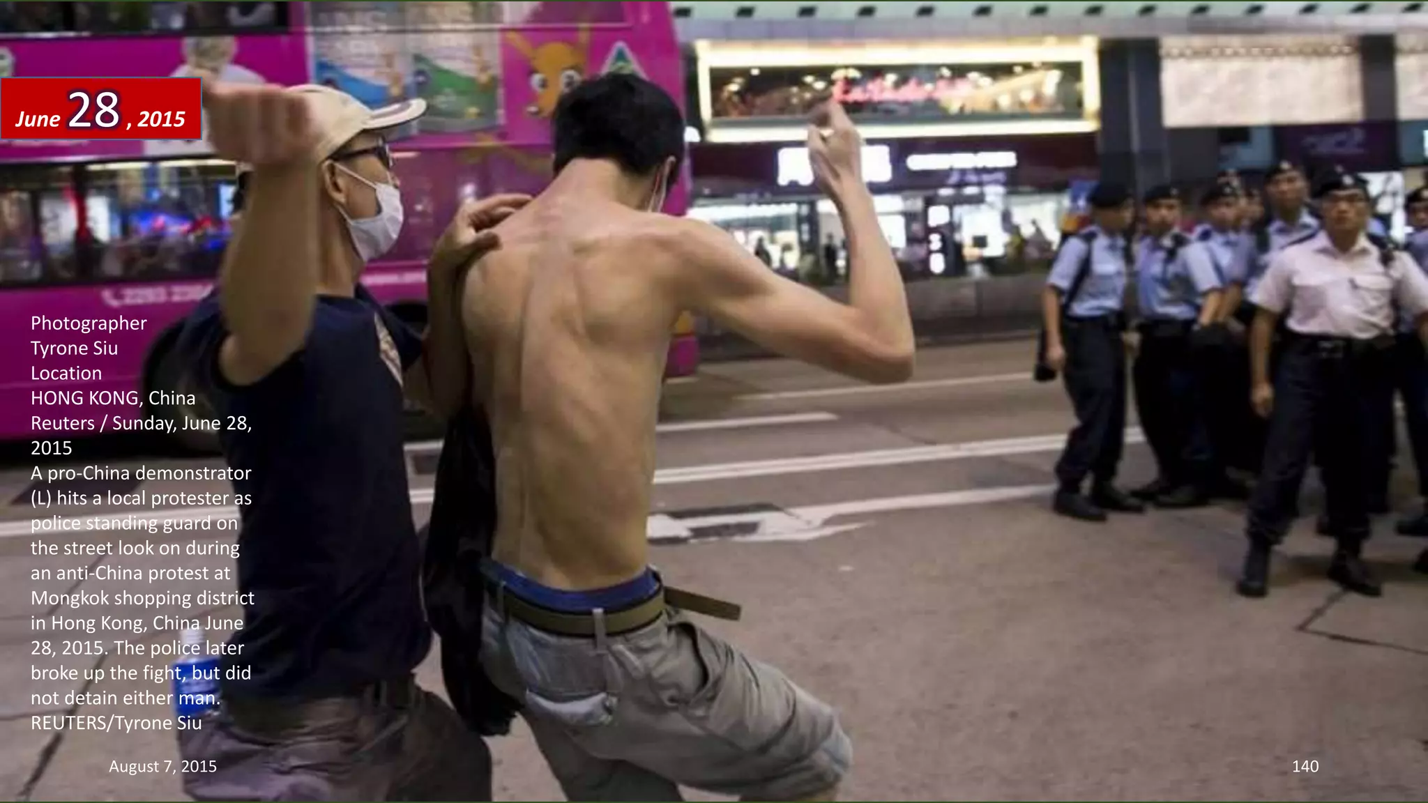Photographer
Tyrone Siu
Location
HONG KONG, China
Reuters / Sunday, June 28,
2015
A pro-China demonstrator
(L) hits a local protester as
police standing guard on
the street look on during
an anti-China protest at
Mongkok shopping district
in Hong Kong, China June
28, 2015. The police later
broke up the fight, but did
not detain either man.
REUTERS/Tyrone Siu
June 28, 2015
August 7, 2015 140
 
