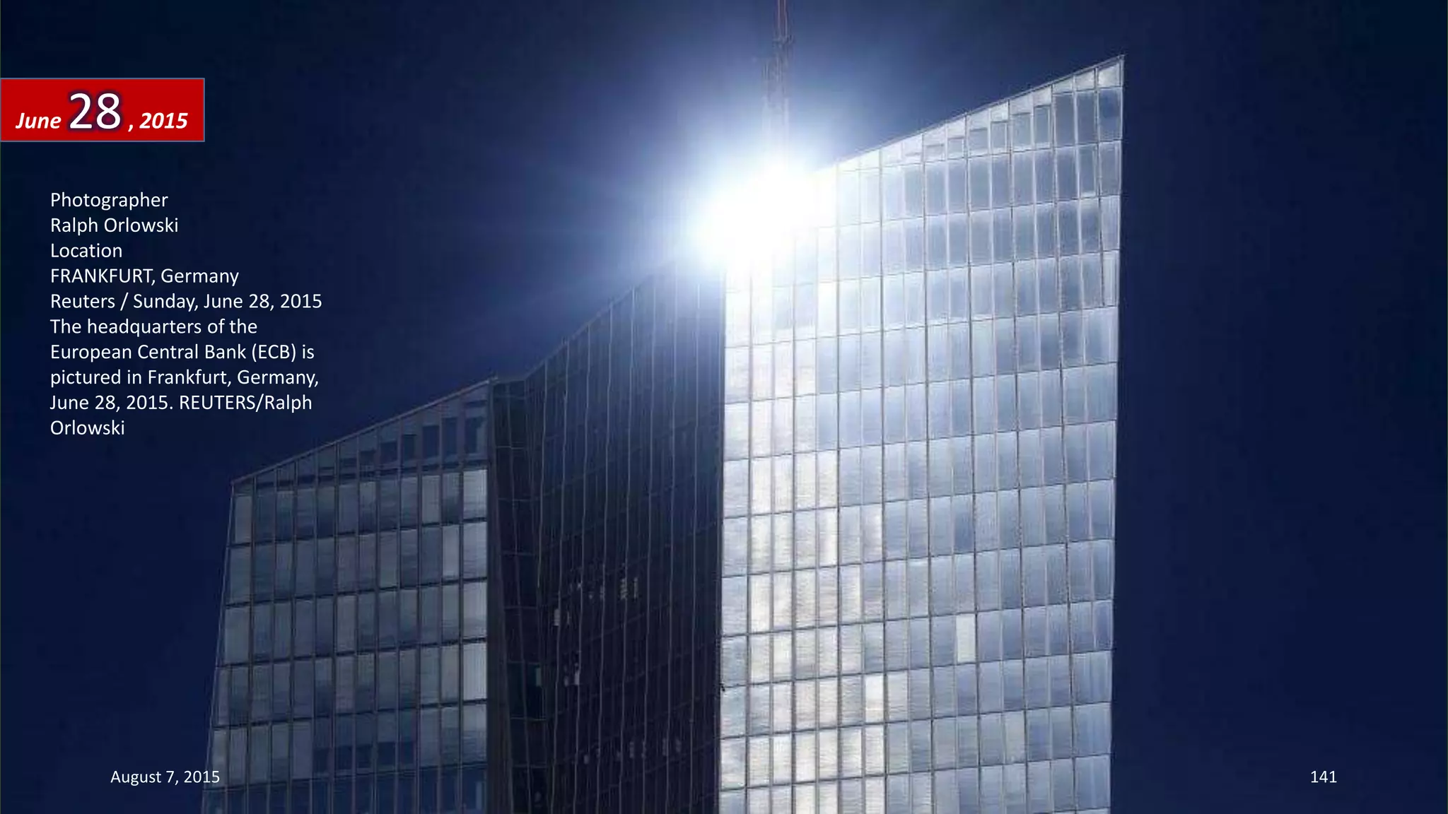 Photographer
Ralph Orlowski
Location
FRANKFURT, Germany
Reuters / Sunday, June 28, 2015
The headquarters of the
European Central Bank (ECB) is
pictured in Frankfurt, Germany,
June 28, 2015. REUTERS/Ralph
Orlowski
June 28, 2015
August 7, 2015 141
 
