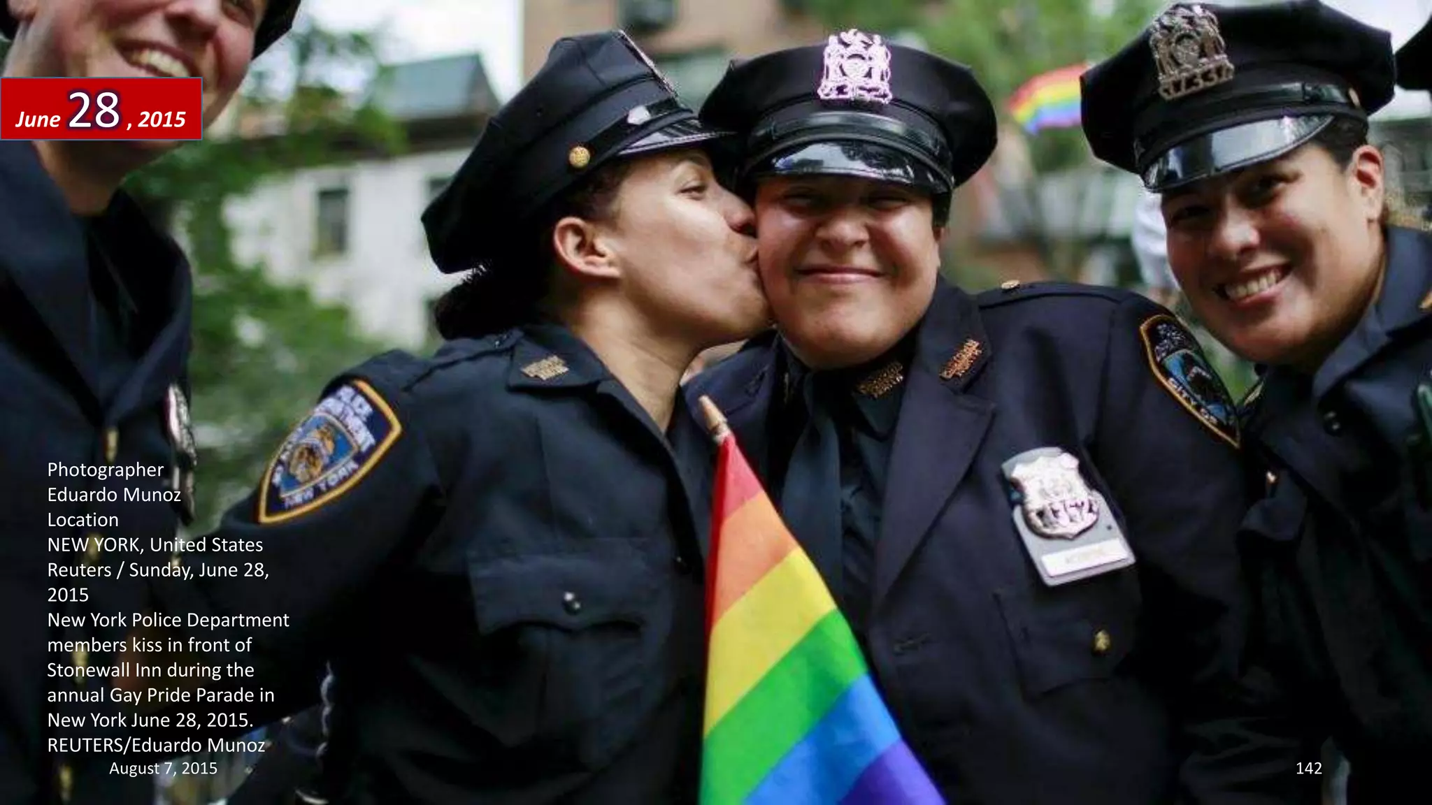 Photographer
Eduardo Munoz
Location
NEW YORK, United States
Reuters / Sunday, June 28,
2015
New York Police Department
members kiss in front of
Stonewall Inn during the
annual Gay Pride Parade in
New York June 28, 2015.
REUTERS/Eduardo Munoz
June 28, 2015
August 7, 2015 142
 