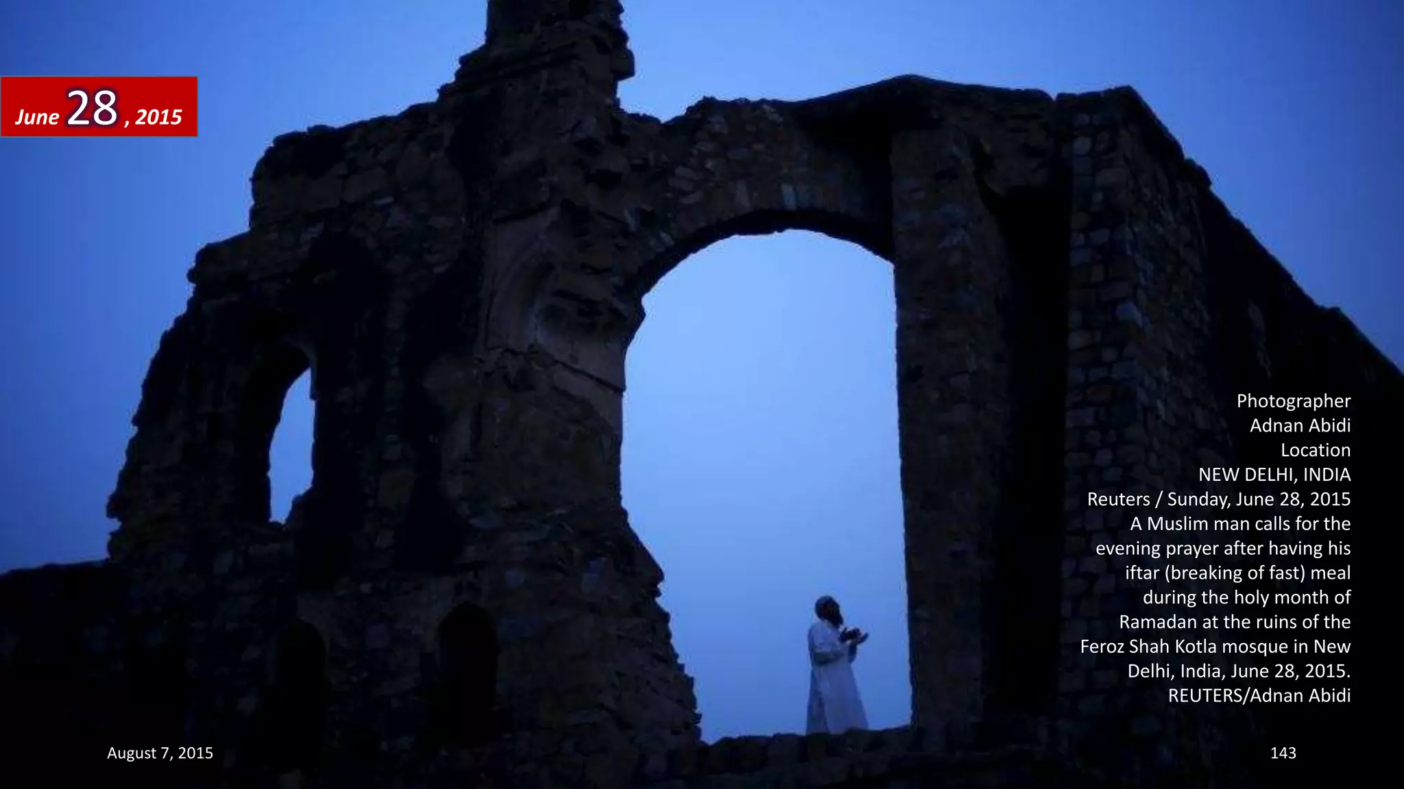 Photographer
Adnan Abidi
Location
NEW DELHI, INDIA
Reuters / Sunday, June 28, 2015
A Muslim man calls for the
evening prayer after having his
iftar (breaking of fast) meal
during the holy month of
Ramadan at the ruins of the
Feroz Shah Kotla mosque in New
Delhi, India, June 28, 2015.
REUTERS/Adnan Abidi
June 28, 2015
August 7, 2015 143
 