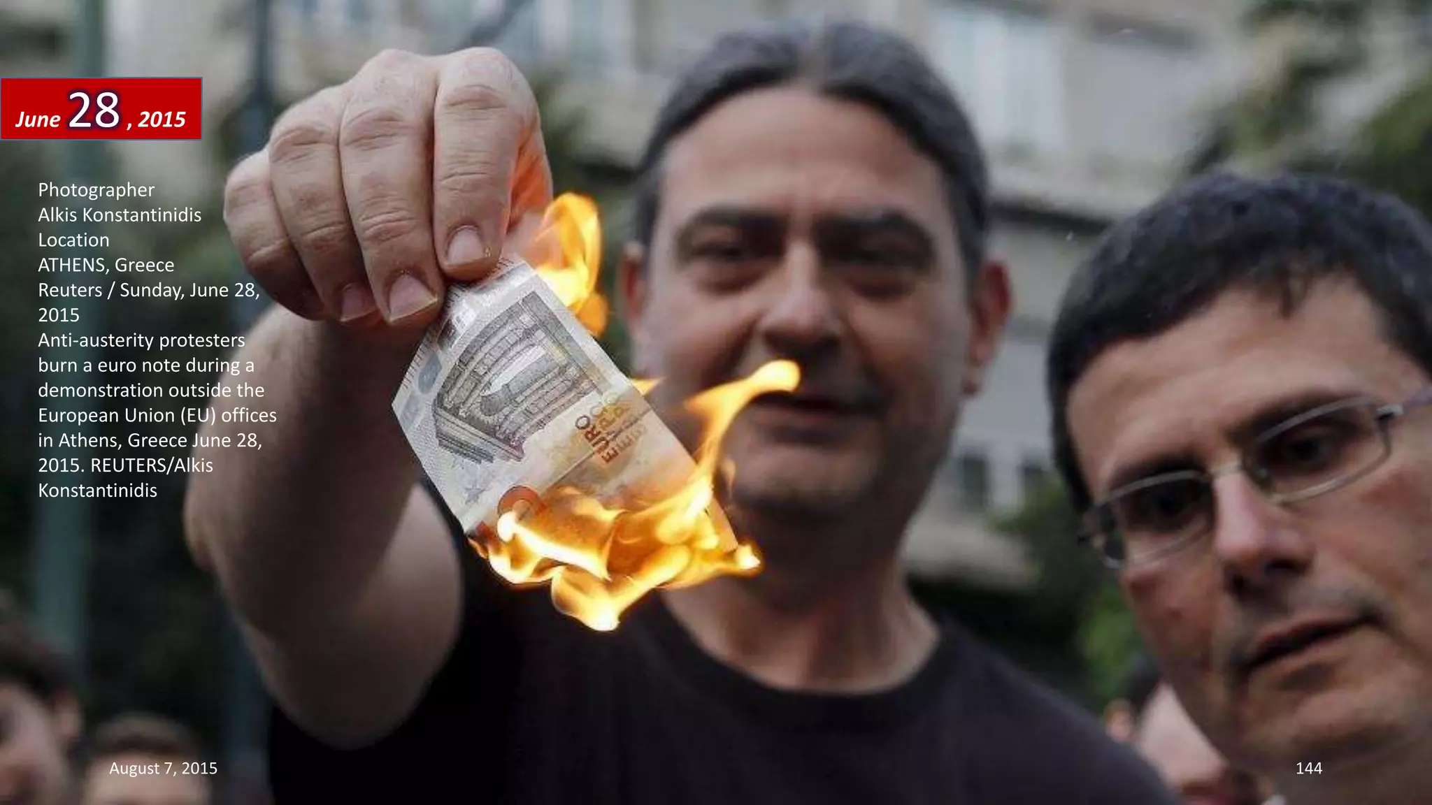 Photographer
Alkis Konstantinidis
Location
ATHENS, Greece
Reuters / Sunday, June 28,
2015
Anti-austerity protesters
burn a euro note during a
demonstration outside the
European Union (EU) offices
in Athens, Greece June 28,
2015. REUTERS/Alkis
Konstantinidis
June 28, 2015
August 7, 2015 144
 