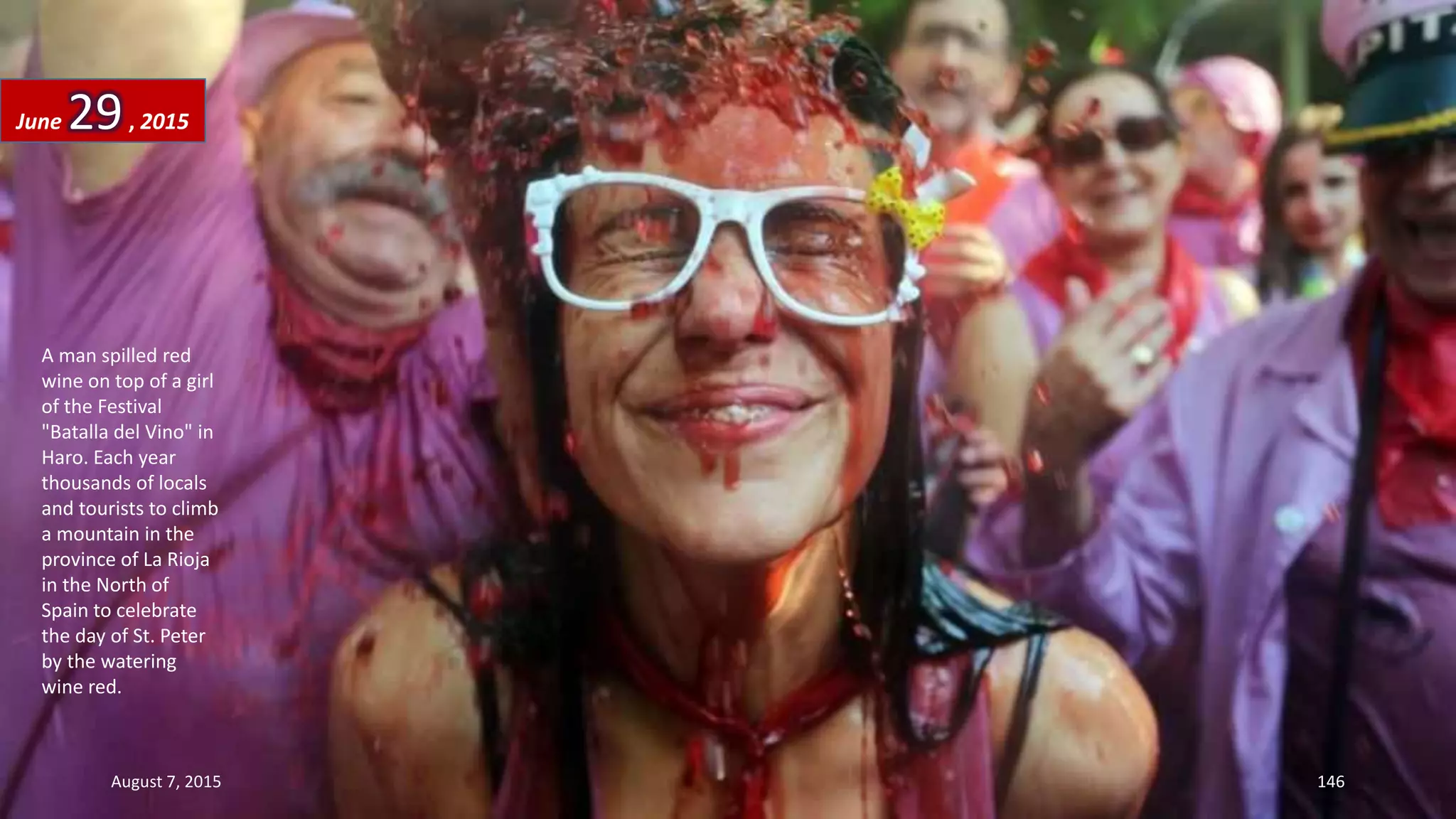A man spilled red
wine on top of a girl
of the Festival
"Batalla del Vino" in
Haro. Each year
thousands of locals
and tourists to climb
a mountain in the
province of La Rioja
in the North of
Spain to celebrate
the day of St. Peter
by the watering
wine red.
June 29, 2015
August 7, 2015 146
 