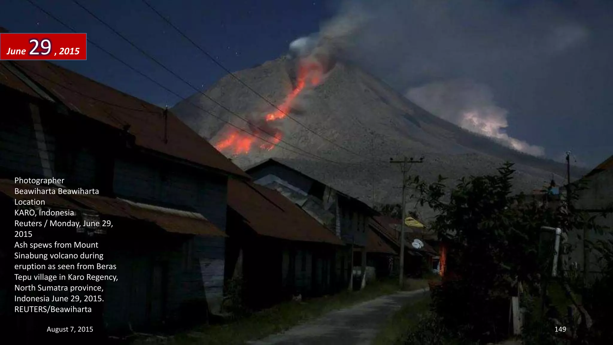Photographer
Beawiharta Beawiharta
Location
KARO, Indonesia
Reuters / Monday, June 29,
2015
Ash spews from Mount
Sinabung volcano during
eruption as seen from Beras
Tepu village in Karo Regency,
North Sumatra province,
Indonesia June 29, 2015.
REUTERS/Beawiharta
June 29, 2015
August 7, 2015 149
 
