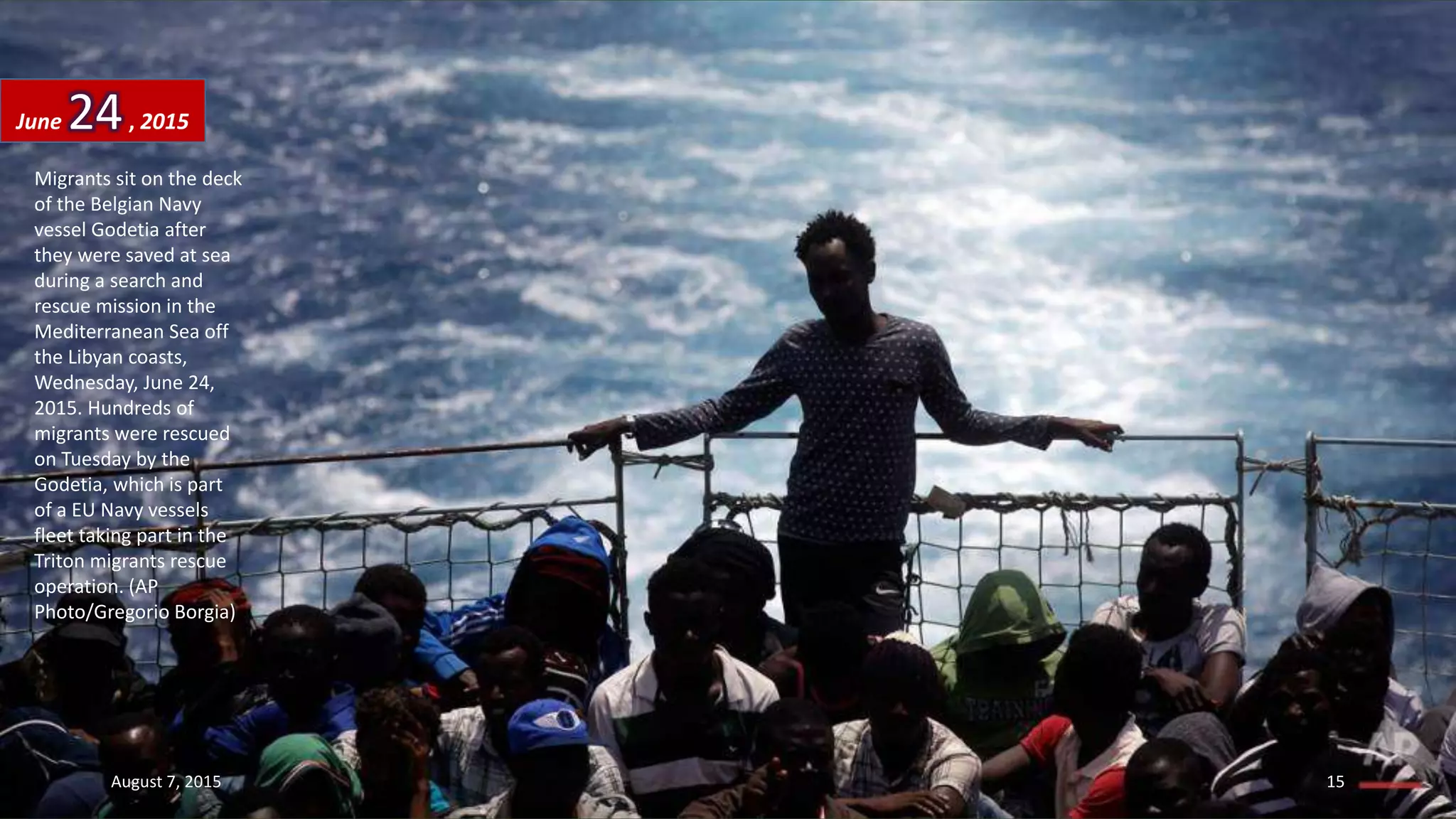 Migrants sit on the deck
of the Belgian Navy
vessel Godetia after
they were saved at sea
during a search and
rescue mission in the
Mediterranean Sea off
the Libyan coasts,
Wednesday, June 24,
2015. Hundreds of
migrants were rescued
on Tuesday by the
Godetia, which is part
of a EU Navy vessels
fleet taking part in the
Triton migrants rescue
operation. (AP
Photo/Gregorio Borgia)
June 24, 2015
August 7, 2015 15
 