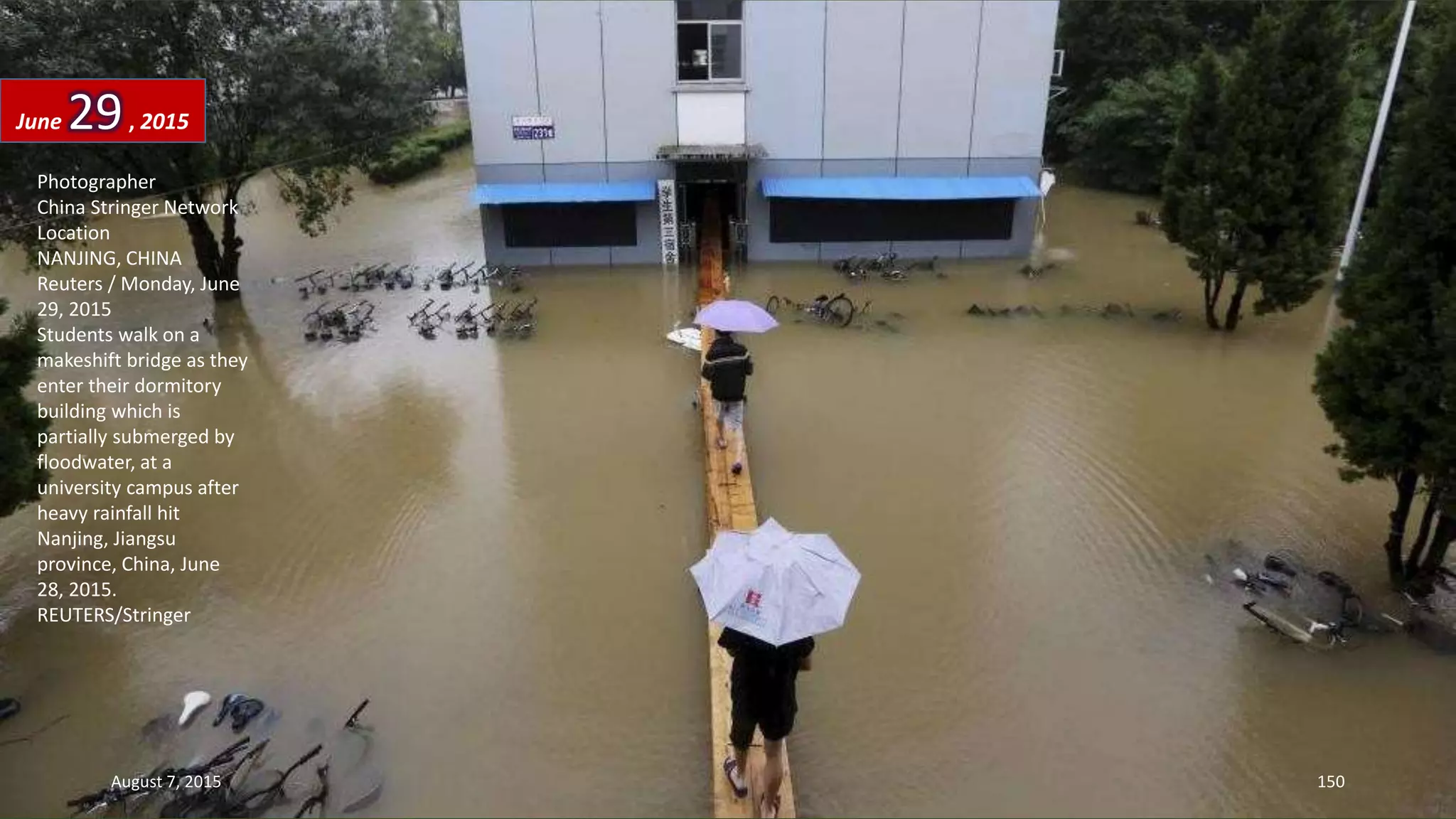 Photographer
China Stringer Network
Location
NANJING, CHINA
Reuters / Monday, June
29, 2015
Students walk on a
makeshift bridge as they
enter their dormitory
building which is
partially submerged by
floodwater, at a
university campus after
heavy rainfall hit
Nanjing, Jiangsu
province, China, June
28, 2015.
REUTERS/Stringer
June 29, 2015
August 7, 2015 150
 