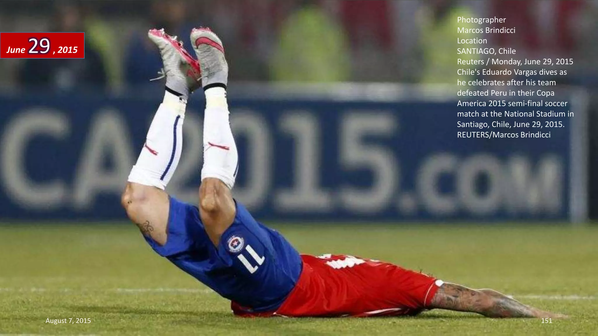 Photographer
Marcos Brindicci
Location
SANTIAGO, Chile
Reuters / Monday, June 29, 2015
Chile's Eduardo Vargas dives as
he celebrates after his team
defeated Peru in their Copa
America 2015 semi-final soccer
match at the National Stadium in
Santiago, Chile, June 29, 2015.
REUTERS/Marcos Brindicci
June 29, 2015
August 7, 2015 151
 