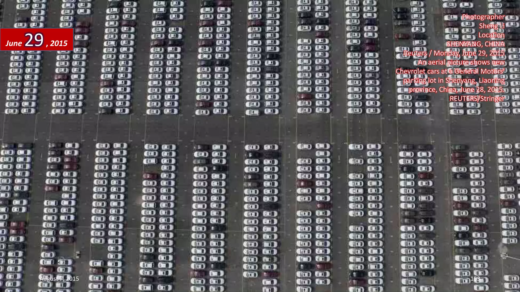 Photographer
Sheng Li
Location
SHENYANG, CHINA
Reuters / Monday, June 29, 2015
An aerial picture shows new
Chevrolet cars at a General Motors'
parking lot in Shenyang, Liaoning
province, China, June 28, 2015.
REUTERS/Stringer
June 29, 2015
August 7, 2015 153
 