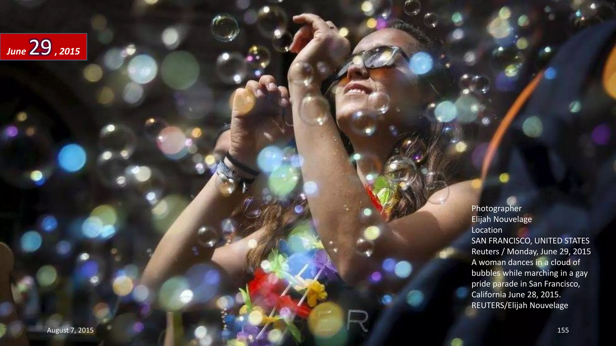 Photographer
Elijah Nouvelage
Location
SAN FRANCISCO, UNITED STATES
Reuters / Monday, June 29, 2015
A woman dances in a cloud of
bubbles while marching in a gay
pride parade in San Francisco,
California June 28, 2015.
REUTERS/Elijah Nouvelage
June 29, 2015
August 7, 2015 155
 