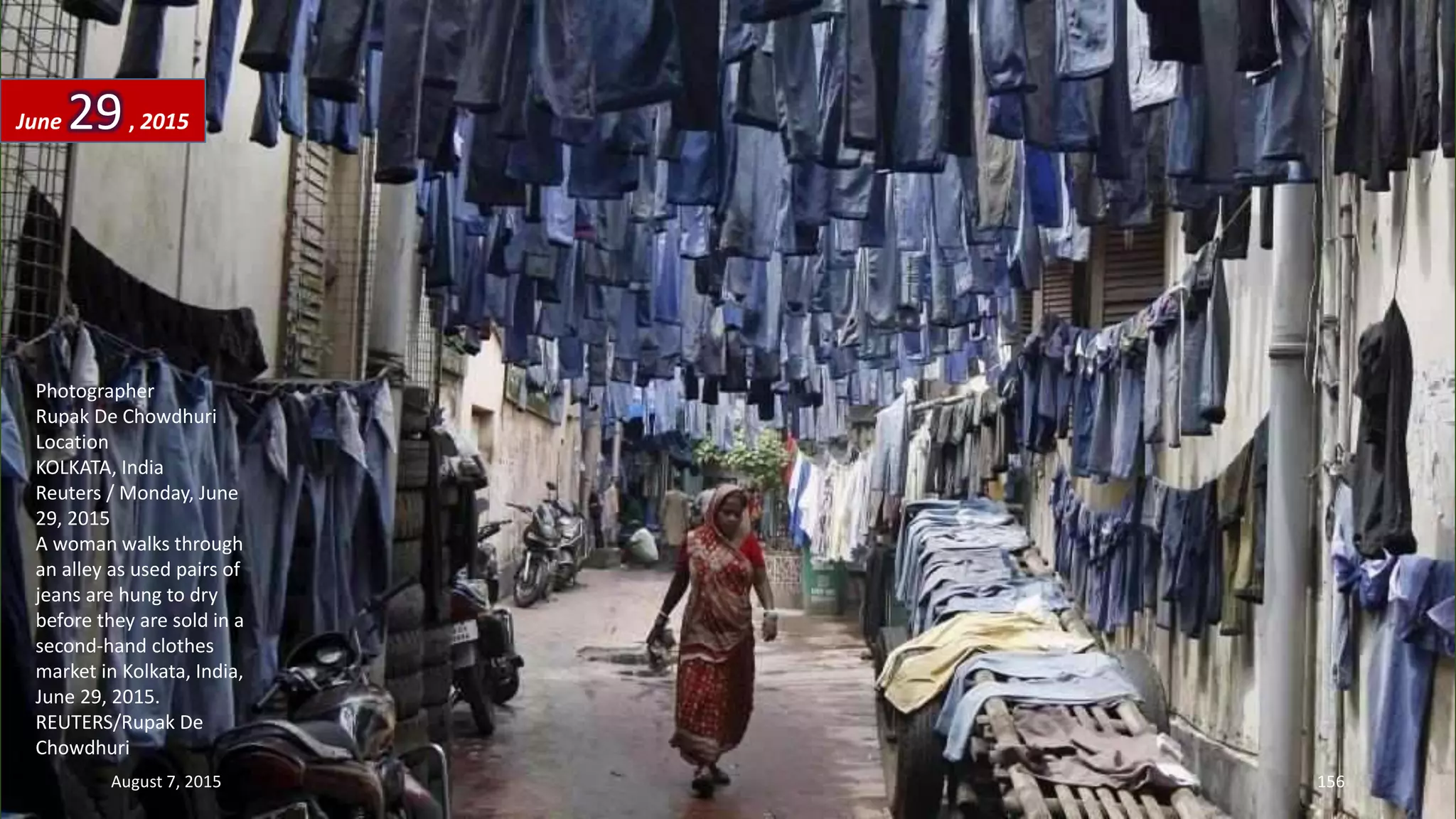 Photographer
Rupak De Chowdhuri
Location
KOLKATA, India
Reuters / Monday, June
29, 2015
A woman walks through
an alley as used pairs of
jeans are hung to dry
before they are sold in a
second-hand clothes
market in Kolkata, India,
June 29, 2015.
REUTERS/Rupak De
Chowdhuri
June 29, 2015
August 7, 2015 156
 
