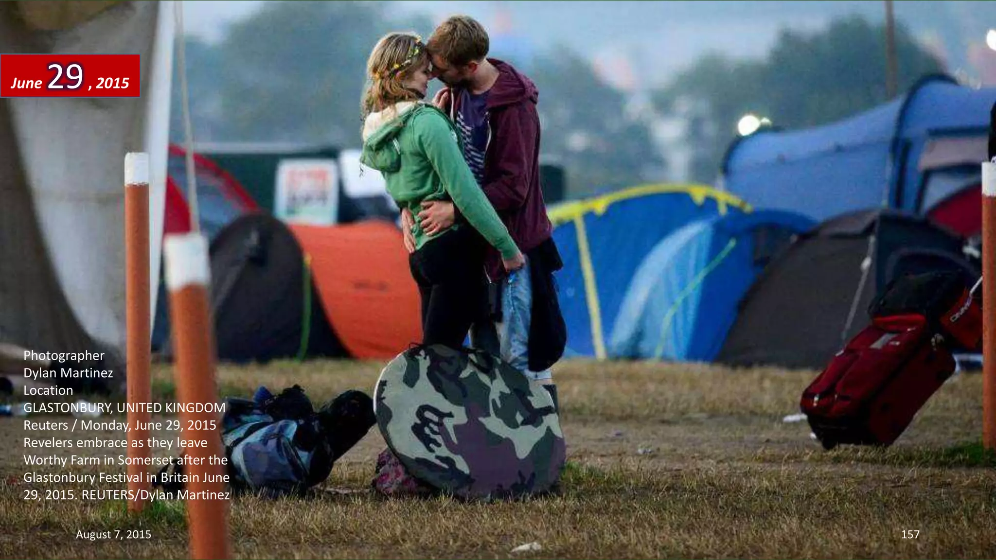 Photographer
Dylan Martinez
Location
GLASTONBURY, UNITED KINGDOM
Reuters / Monday, June 29, 2015
Revelers embrace as they leave
Worthy Farm in Somerset after the
Glastonbury Festival in Britain June
29, 2015. REUTERS/Dylan Martinez
June 29, 2015
August 7, 2015 157
 