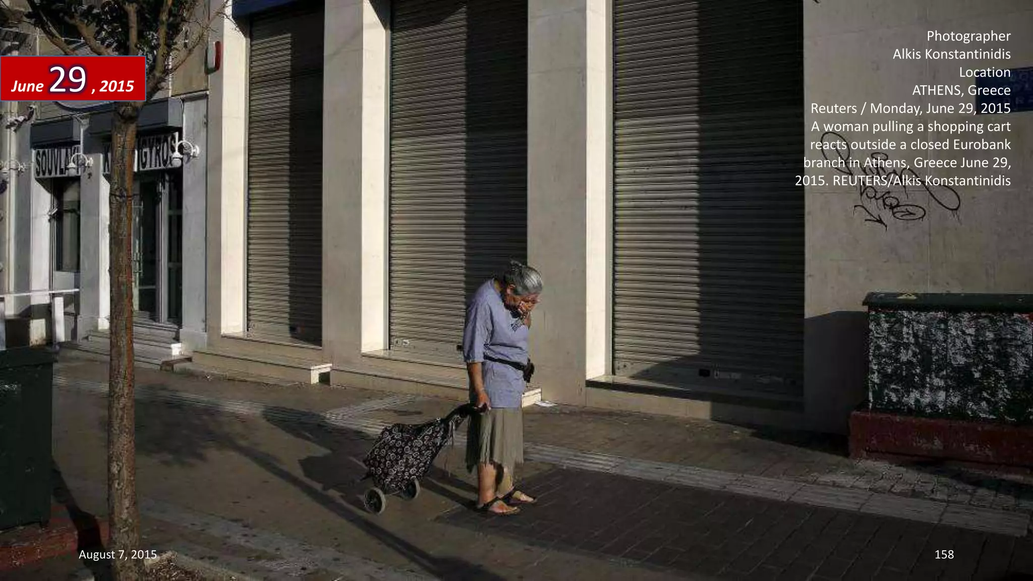 Photographer
Alkis Konstantinidis
Location
ATHENS, Greece
Reuters / Monday, June 29, 2015
A woman pulling a shopping cart
reacts outside a closed Eurobank
branch in Athens, Greece June 29,
2015. REUTERS/Alkis Konstantinidis
June 29, 2015
August 7, 2015 158
 