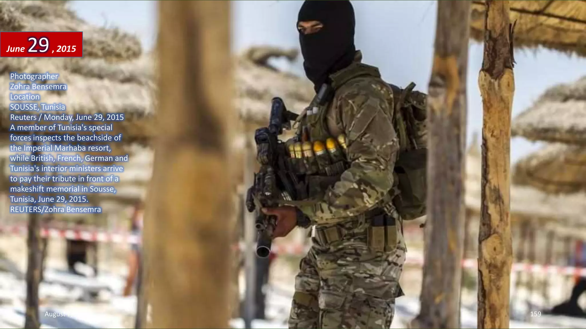 Photographer
Zohra Bensemra
Location
SOUSSE, Tunisia
Reuters / Monday, June 29, 2015
A member of Tunisia's special
forces inspects the beachside of
the Imperial Marhaba resort,
while British, French, German and
Tunisia's interior ministers arrive
to pay their tribute in front of a
makeshift memorial in Sousse,
Tunisia, June 29, 2015.
REUTERS/Zohra Bensemra
June 29, 2015
August 7, 2015 159
 
