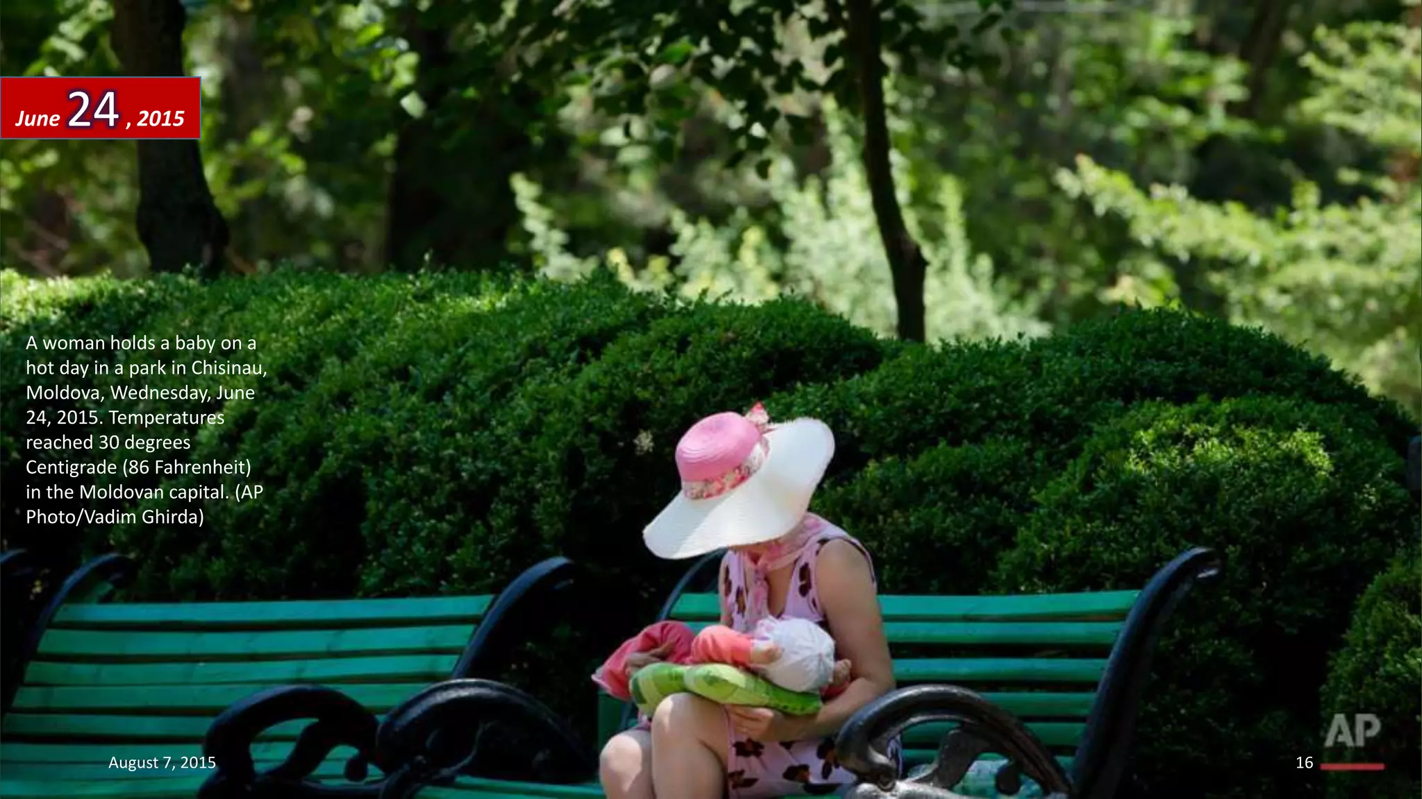 A woman holds a baby on a
hot day in a park in Chisinau,
Moldova, Wednesday, June
24, 2015. Temperatures
reached 30 degrees
Centigrade (86 Fahrenheit)
in the Moldovan capital. (AP
Photo/Vadim Ghirda)
June 24, 2015
August 7, 2015 16
 