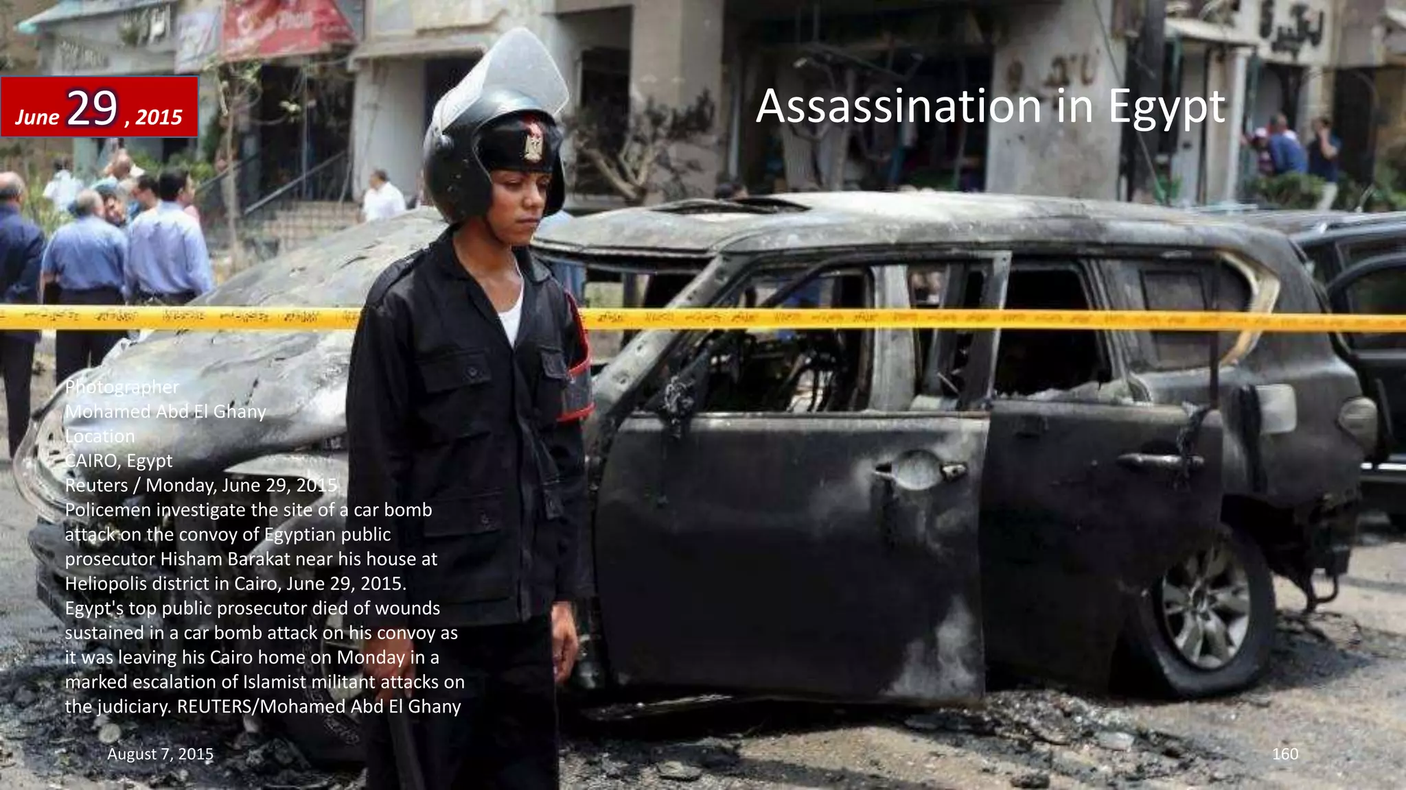 Photographer
Mohamed Abd El Ghany
Location
CAIRO, Egypt
Reuters / Monday, June 29, 2015
Policemen investigate the site of a car bomb
attack on the convoy of Egyptian public
prosecutor Hisham Barakat near his house at
Heliopolis district in Cairo, June 29, 2015.
Egypt's top public prosecutor died of wounds
sustained in a car bomb attack on his convoy as
it was leaving his Cairo home on Monday in a
marked escalation of Islamist militant attacks on
the judiciary. REUTERS/Mohamed Abd El Ghany
Assassination in EgyptJune 29, 2015
August 7, 2015 160
 