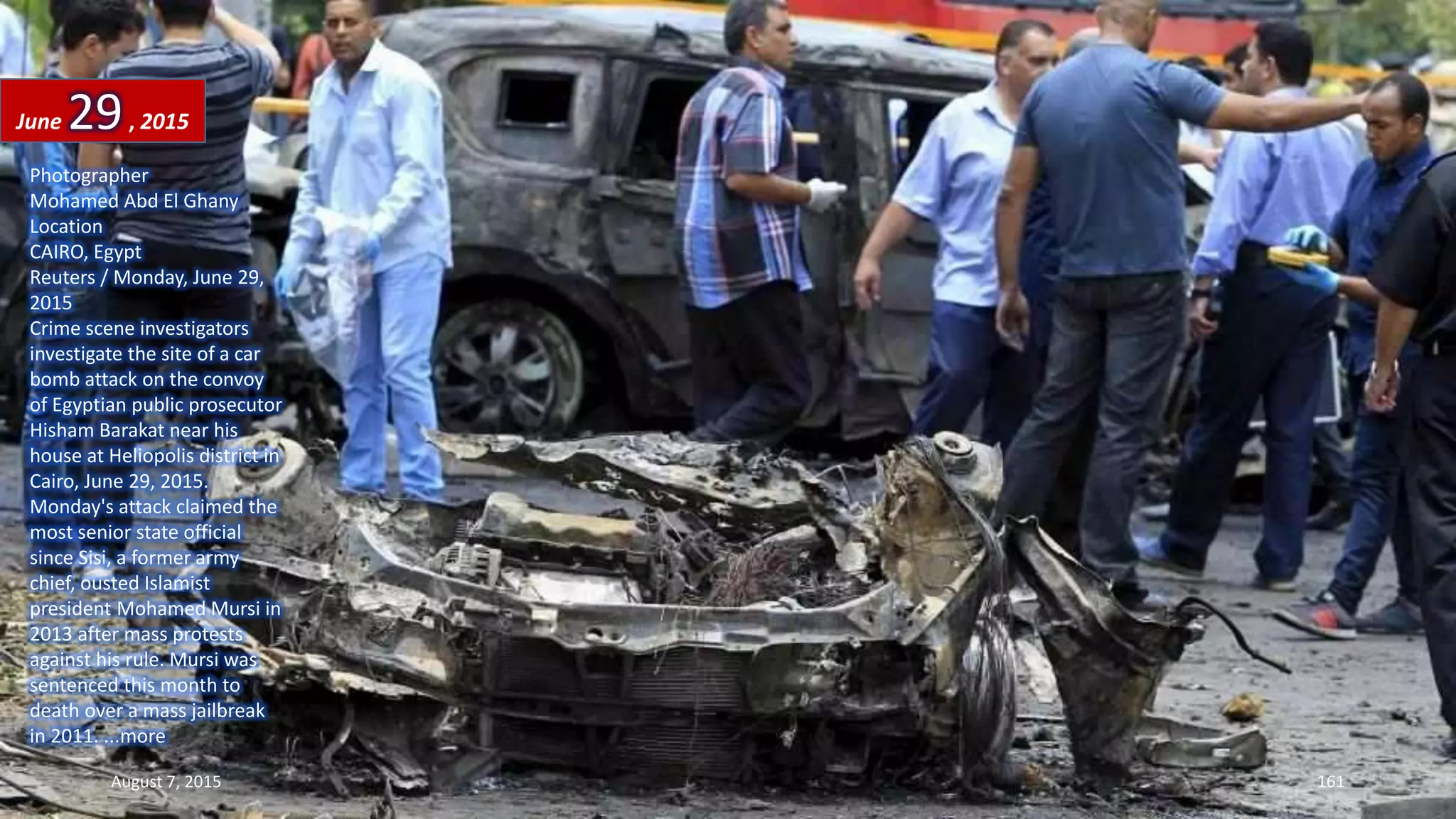 Photographer
Mohamed Abd El Ghany
Location
CAIRO, Egypt
Reuters / Monday, June 29,
2015
Crime scene investigators
investigate the site of a car
bomb attack on the convoy
of Egyptian public prosecutor
Hisham Barakat near his
house at Heliopolis district in
Cairo, June 29, 2015.
Monday's attack claimed the
most senior state official
since Sisi, a former army
chief, ousted Islamist
president Mohamed Mursi in
2013 after mass protests
against his rule. Mursi was
sentenced this month to
death over a mass jailbreak
in 2011. ...more
June 29, 2015
August 7, 2015 161
 