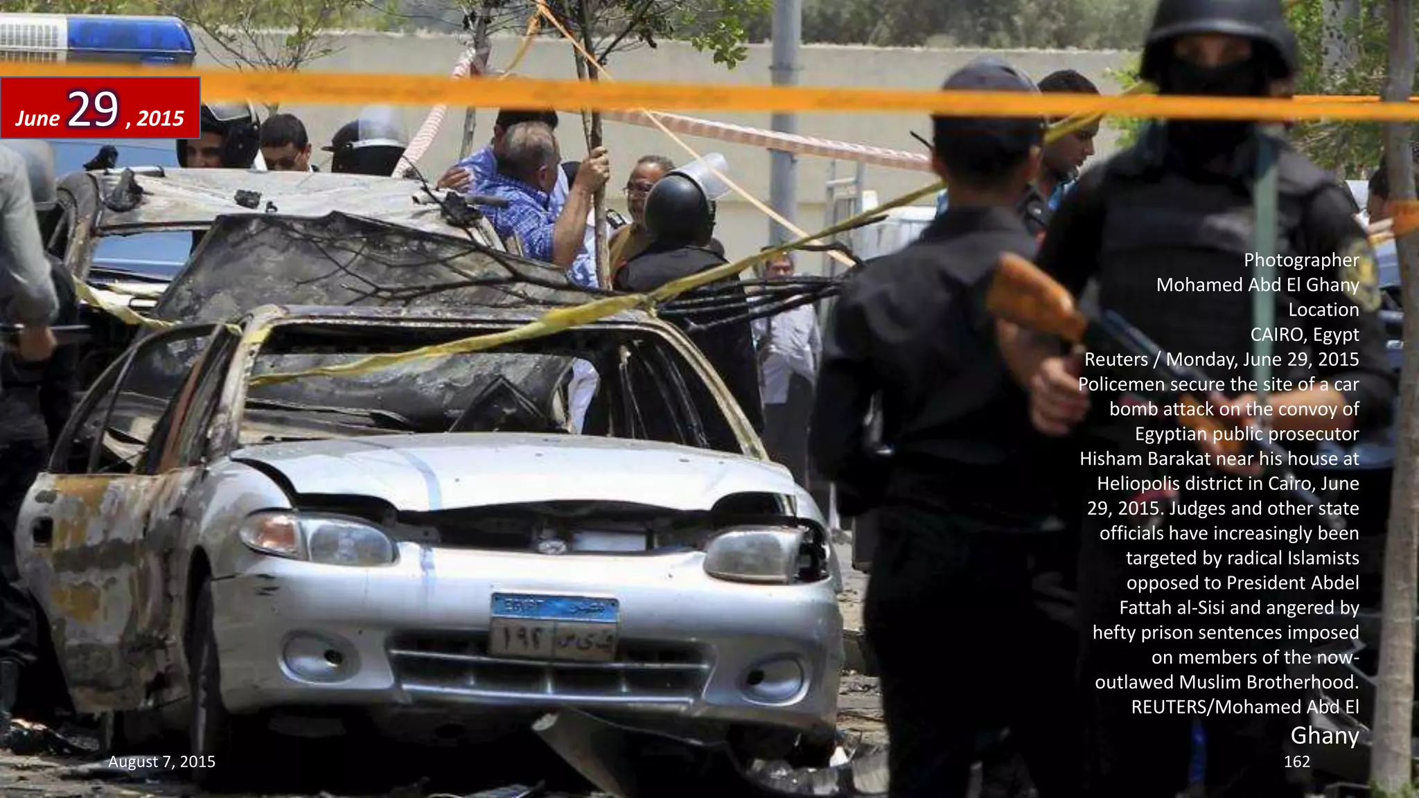 Photographer
Mohamed Abd El Ghany
Location
CAIRO, Egypt
Reuters / Monday, June 29, 2015
Policemen secure the site of a car
bomb attack on the convoy of
Egyptian public prosecutor
Hisham Barakat near his house at
Heliopolis district in Cairo, June
29, 2015. Judges and other state
officials have increasingly been
targeted by radical Islamists
opposed to President Abdel
Fattah al-Sisi and angered by
hefty prison sentences imposed
on members of the now-
outlawed Muslim Brotherhood.
REUTERS/Mohamed Abd El
Ghany
June 29, 2015
August 7, 2015 162
 