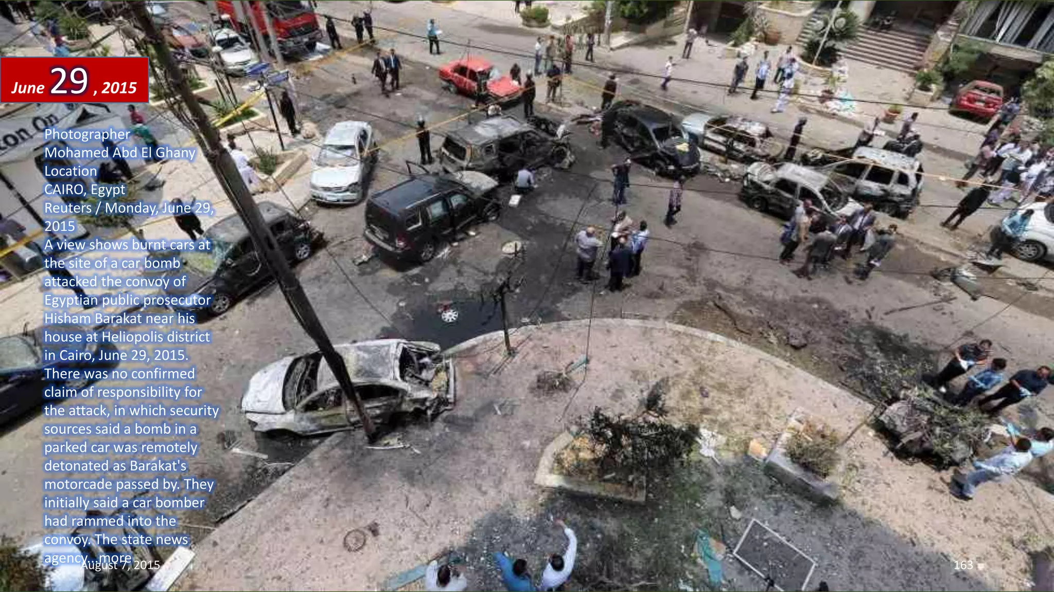 Photographer
Mohamed Abd El Ghany
Location
CAIRO, Egypt
Reuters / Monday, June 29,
2015
A view shows burnt cars at
the site of a car bomb
attacked the convoy of
Egyptian public prosecutor
Hisham Barakat near his
house at Heliopolis district
in Cairo, June 29, 2015.
There was no confirmed
claim of responsibility for
the attack, in which security
sources said a bomb in a
parked car was remotely
detonated as Barakat's
motorcade passed by. They
initially said a car bomber
had rammed into the
convoy. The state news
agency...more
June 29, 2015
August 7, 2015 163
 