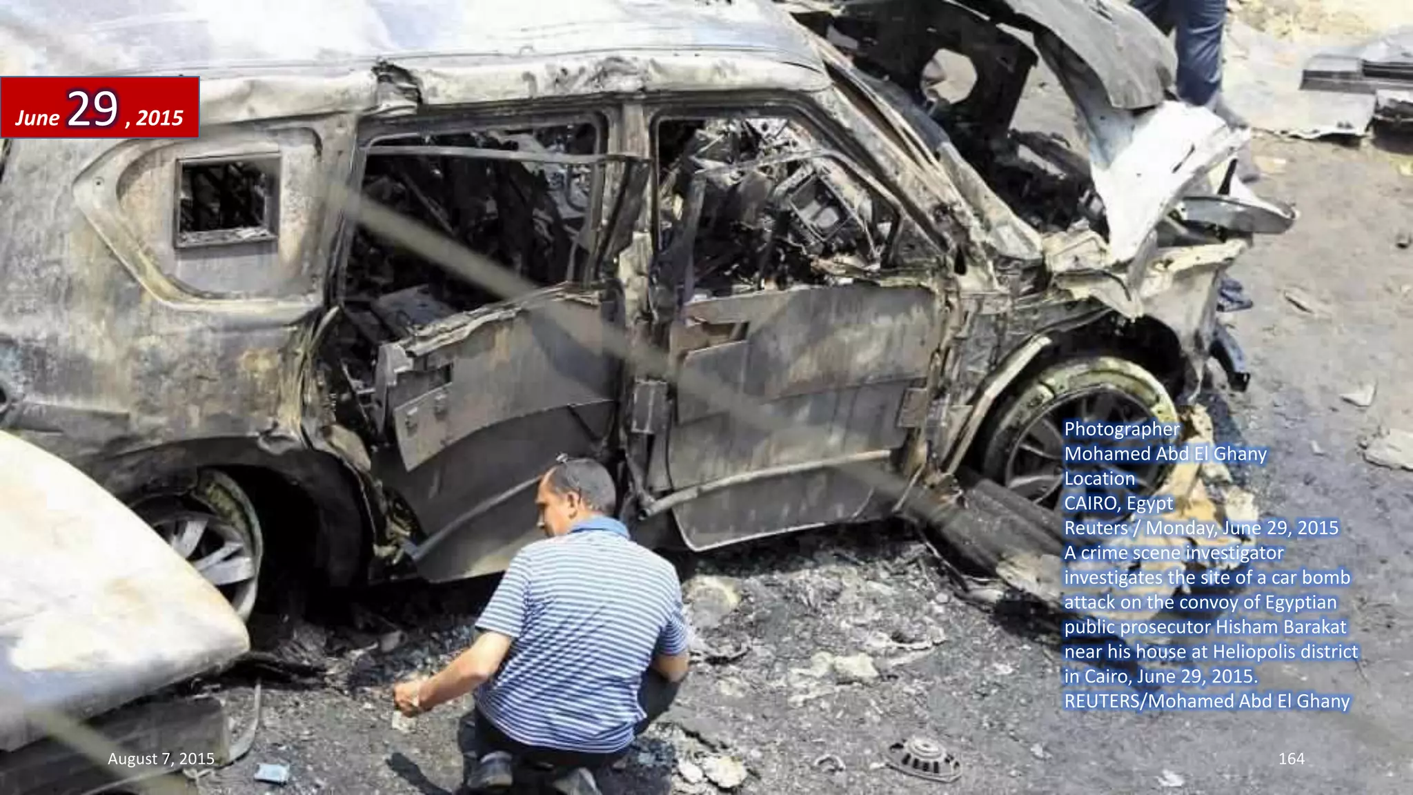 Photographer
Mohamed Abd El Ghany
Location
CAIRO, Egypt
Reuters / Monday, June 29, 2015
A crime scene investigator
investigates the site of a car bomb
attack on the convoy of Egyptian
public prosecutor Hisham Barakat
near his house at Heliopolis district
in Cairo, June 29, 2015.
REUTERS/Mohamed Abd El Ghany
June 29, 2015
August 7, 2015 164
 