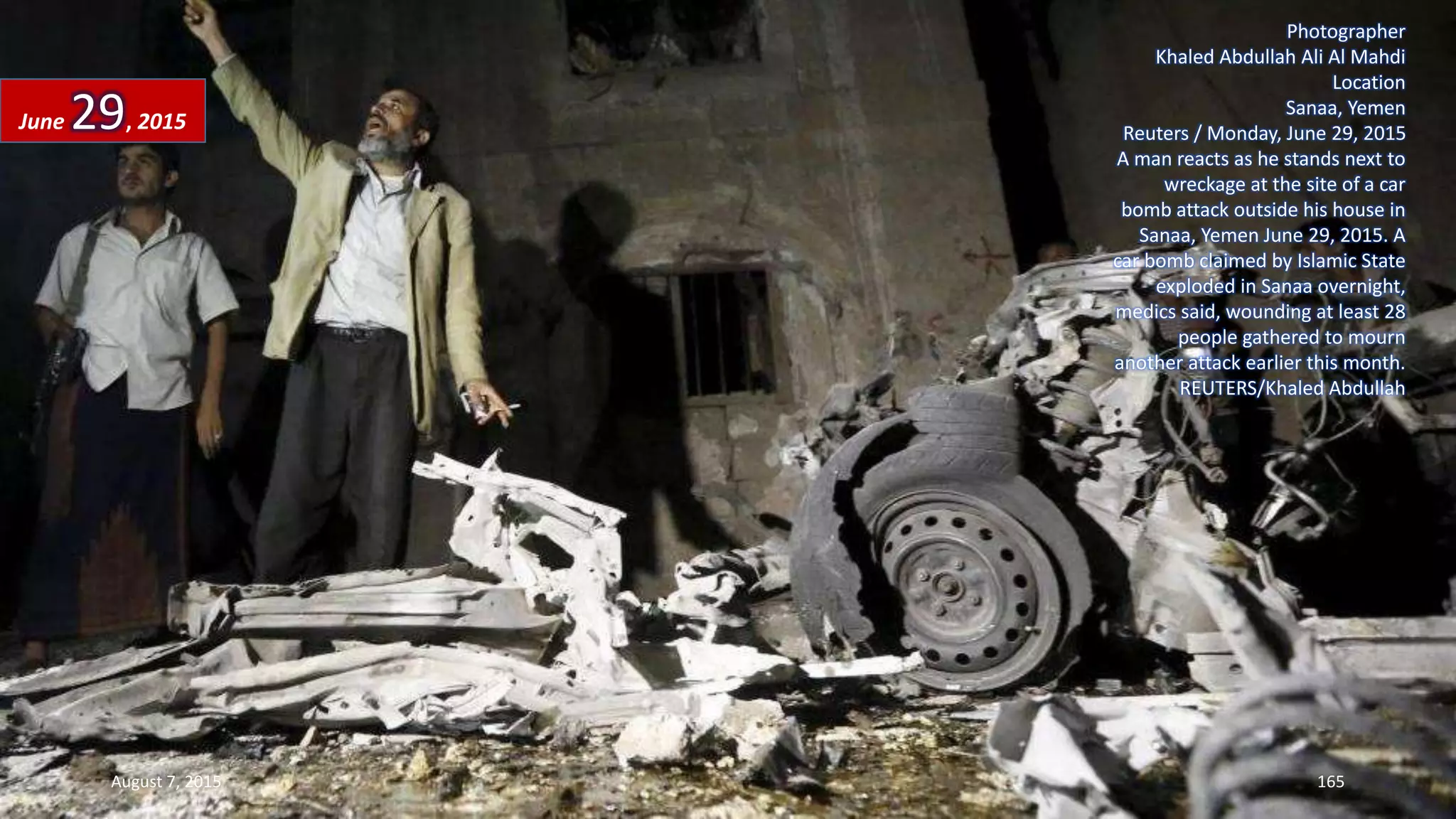 Photographer
Khaled Abdullah Ali Al Mahdi
Location
Sanaa, Yemen
Reuters / Monday, June 29, 2015
A man reacts as he stands next to
wreckage at the site of a car
bomb attack outside his house in
Sanaa, Yemen June 29, 2015. A
car bomb claimed by Islamic State
exploded in Sanaa overnight,
medics said, wounding at least 28
people gathered to mourn
another attack earlier this month.
REUTERS/Khaled Abdullah
June 29, 2015
August 7, 2015 165
 