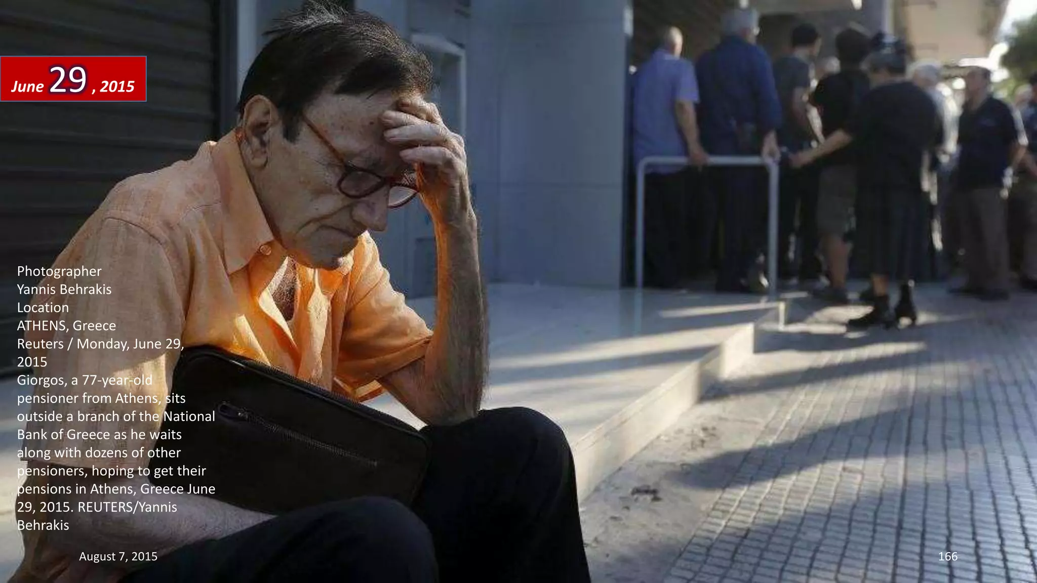 Photographer
Yannis Behrakis
Location
ATHENS, Greece
Reuters / Monday, June 29,
2015
Giorgos, a 77-year-old
pensioner from Athens, sits
outside a branch of the National
Bank of Greece as he waits
along with dozens of other
pensioners, hoping to get their
pensions in Athens, Greece June
29, 2015. REUTERS/Yannis
Behrakis
June 29, 2015
August 7, 2015 166
 