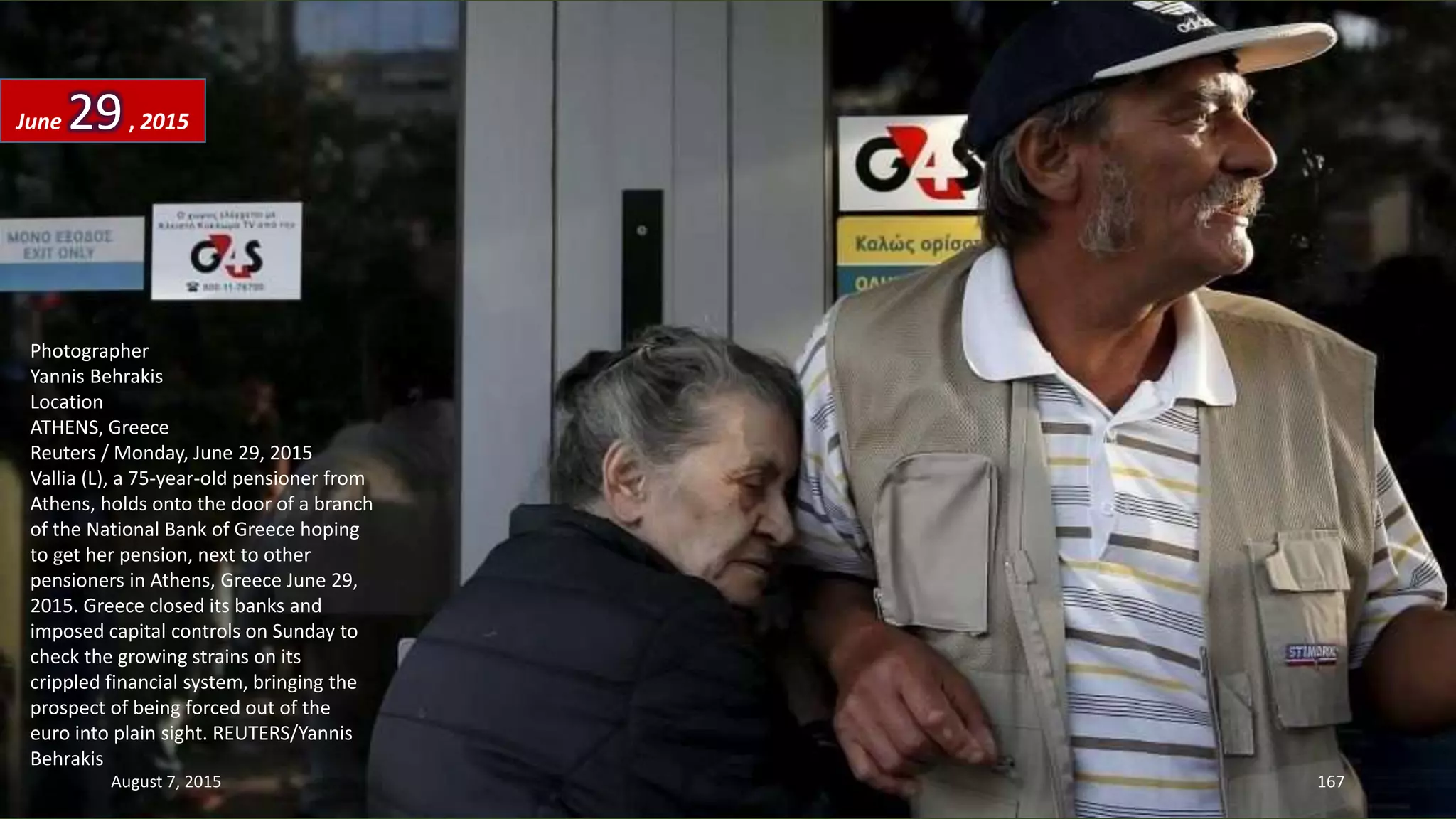 Photographer
Yannis Behrakis
Location
ATHENS, Greece
Reuters / Monday, June 29, 2015
Vallia (L), a 75-year-old pensioner from
Athens, holds onto the door of a branch
of the National Bank of Greece hoping
to get her pension, next to other
pensioners in Athens, Greece June 29,
2015. Greece closed its banks and
imposed capital controls on Sunday to
check the growing strains on its
crippled financial system, bringing the
prospect of being forced out of the
euro into plain sight. REUTERS/Yannis
Behrakis
June 29, 2015
August 7, 2015 167
 