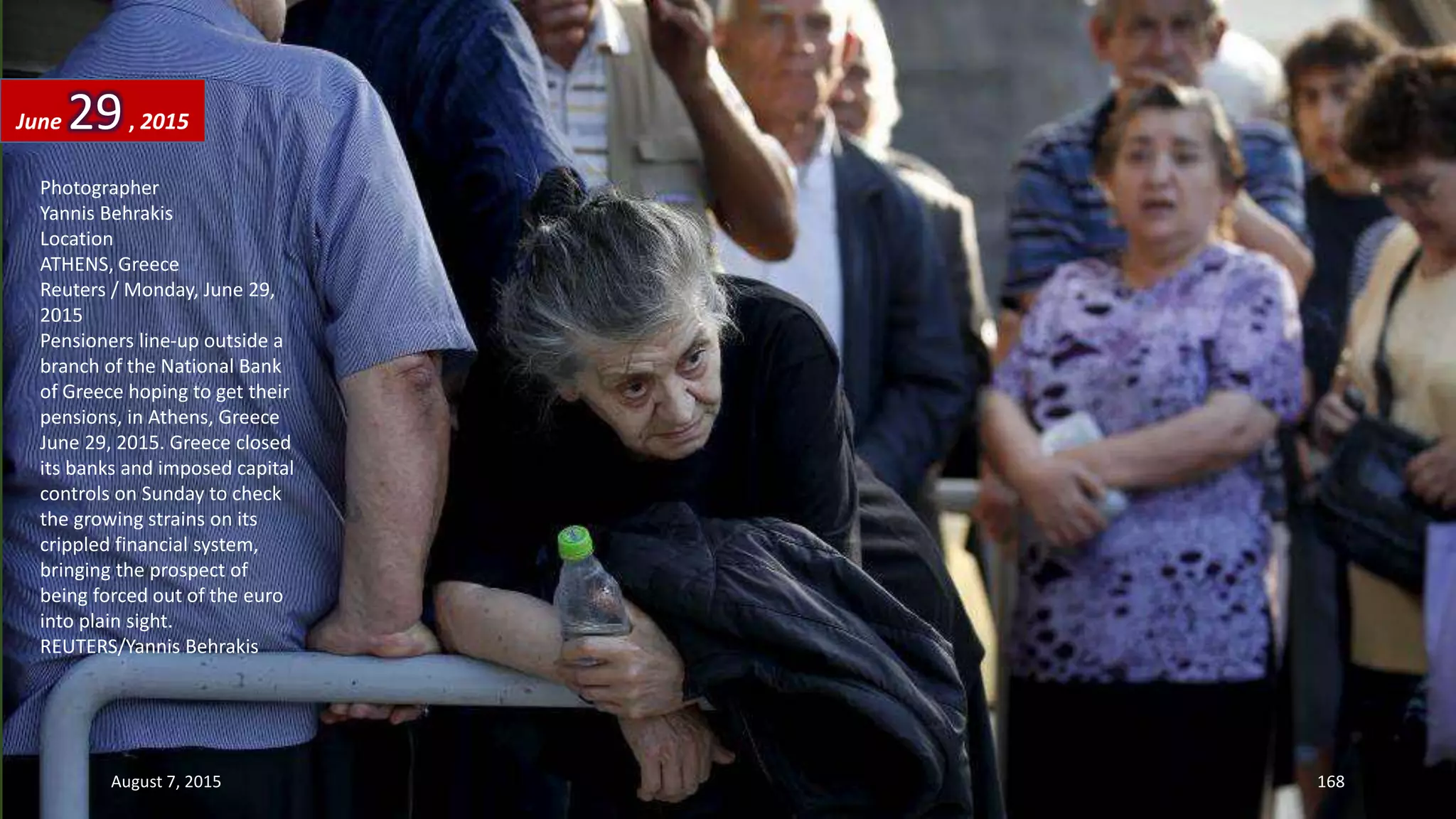 Photographer
Yannis Behrakis
Location
ATHENS, Greece
Reuters / Monday, June 29,
2015
Pensioners line-up outside a
branch of the National Bank
of Greece hoping to get their
pensions, in Athens, Greece
June 29, 2015. Greece closed
its banks and imposed capital
controls on Sunday to check
the growing strains on its
crippled financial system,
bringing the prospect of
being forced out of the euro
into plain sight.
REUTERS/Yannis Behrakis
June 29, 2015
August 7, 2015 168
 