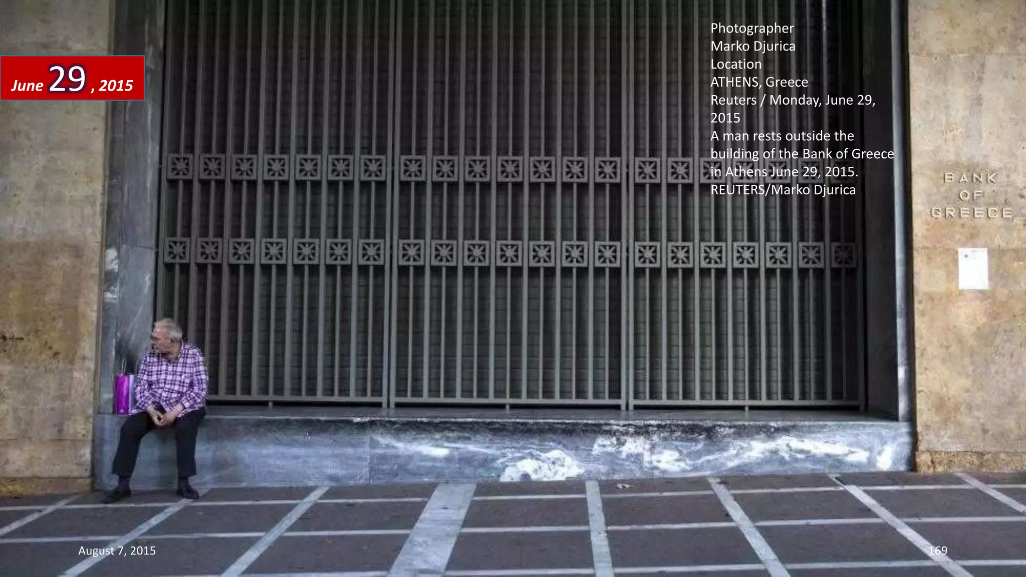 Photographer
Marko Djurica
Location
ATHENS, Greece
Reuters / Monday, June 29,
2015
A man rests outside the
building of the Bank of Greece
in Athens June 29, 2015.
REUTERS/Marko Djurica
June 29, 2015
August 7, 2015 169
 