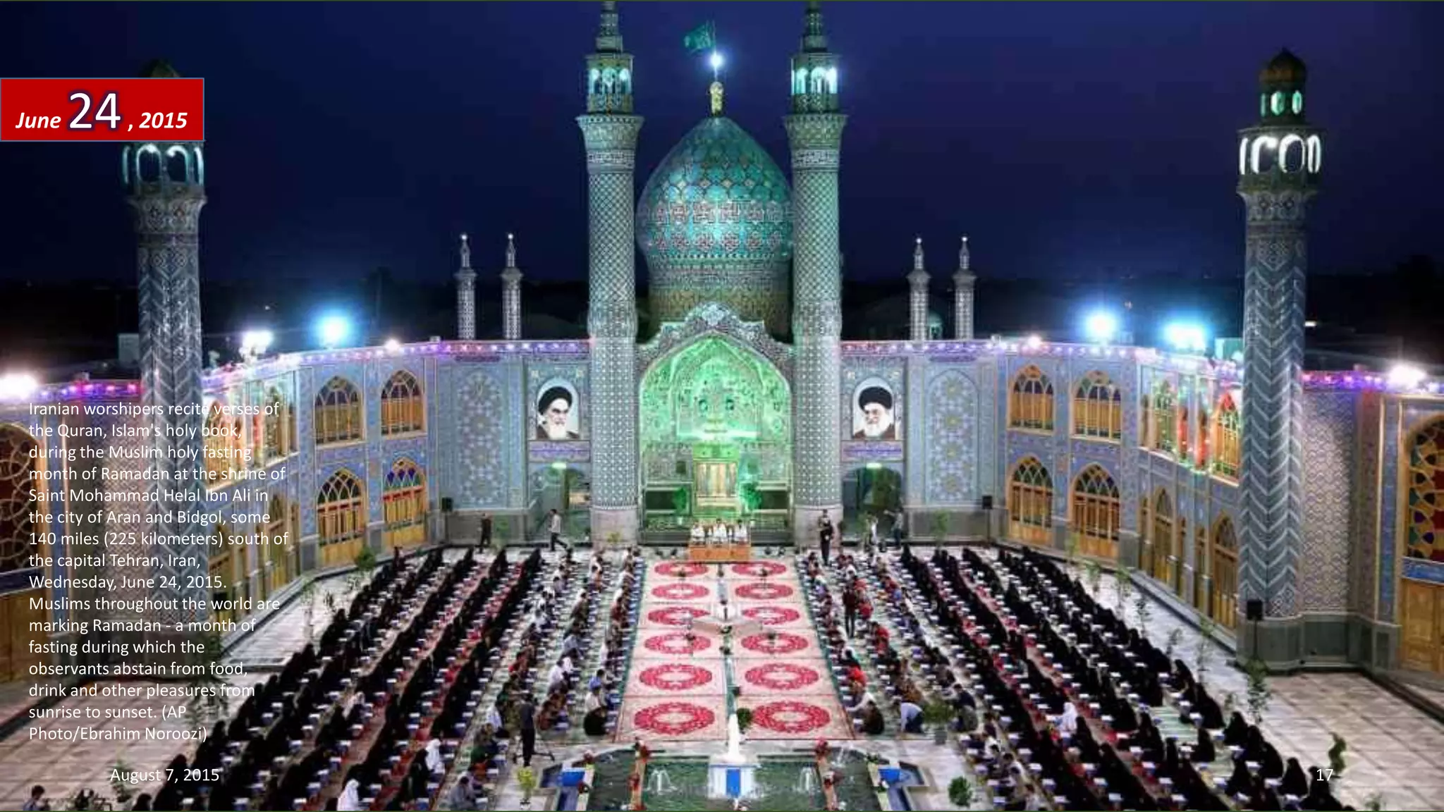 Iranian worshipers recite verses of
the Quran, Islam's holy book,
during the Muslim holy fasting
month of Ramadan at the shrine of
Saint Mohammad Helal Ibn Ali in
the city of Aran and Bidgol, some
140 miles (225 kilometers) south of
the capital Tehran, Iran,
Wednesday, June 24, 2015.
Muslims throughout the world are
marking Ramadan - a month of
fasting during which the
observants abstain from food,
drink and other pleasures from
sunrise to sunset. (AP
Photo/Ebrahim Noroozi)
June 24, 2015
August 7, 2015 17
 