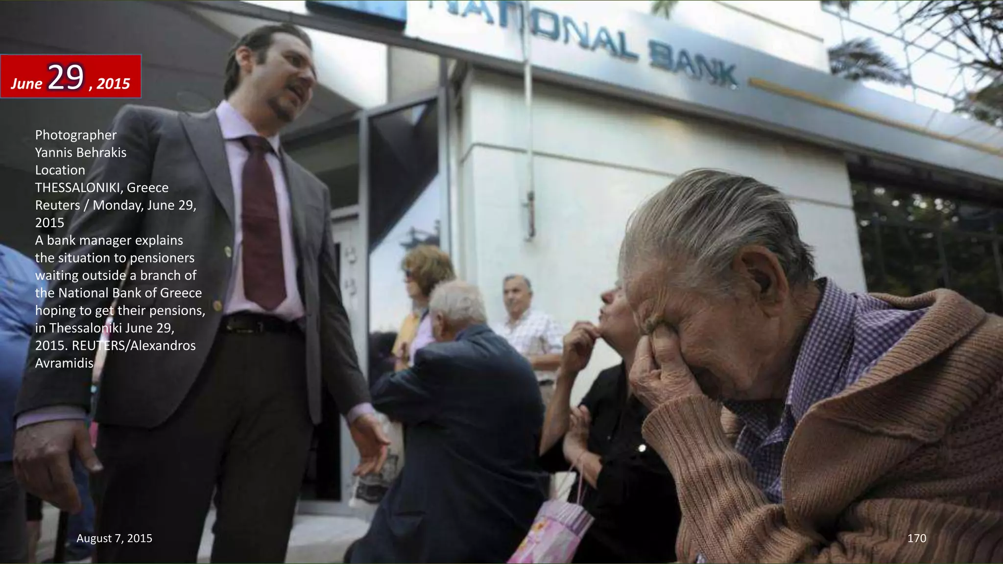 Photographer
Yannis Behrakis
Location
THESSALONIKI, Greece
Reuters / Monday, June 29,
2015
A bank manager explains
the situation to pensioners
waiting outside a branch of
the National Bank of Greece
hoping to get their pensions,
in Thessaloniki June 29,
2015. REUTERS/Alexandros
Avramidis
June 29, 2015
August 7, 2015 170
 