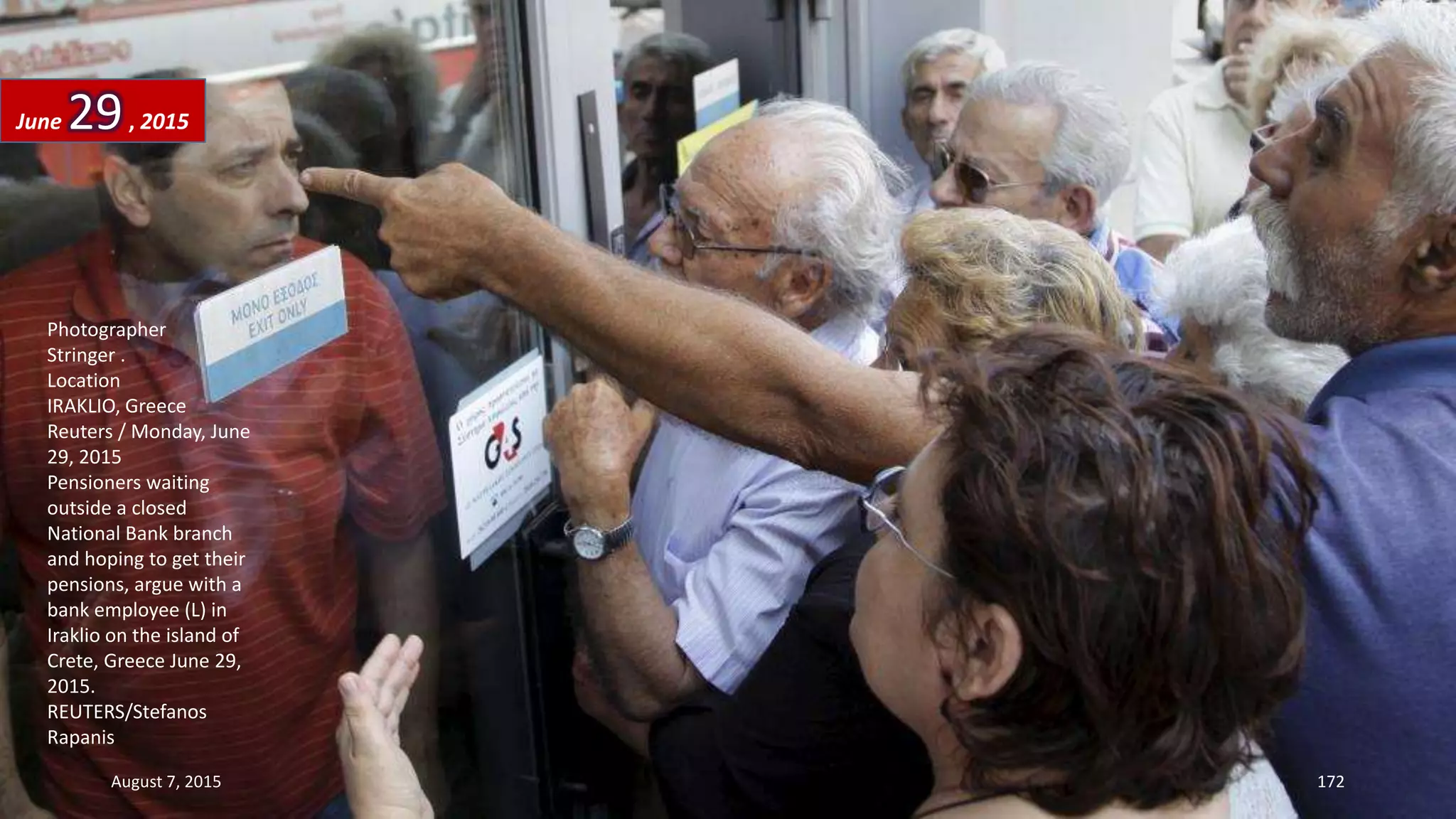 Photographer
Stringer .
Location
IRAKLIO, Greece
Reuters / Monday, June
29, 2015
Pensioners waiting
outside a closed
National Bank branch
and hoping to get their
pensions, argue with a
bank employee (L) in
Iraklio on the island of
Crete, Greece June 29,
2015.
REUTERS/Stefanos
Rapanis
June 29, 2015
August 7, 2015 172
 