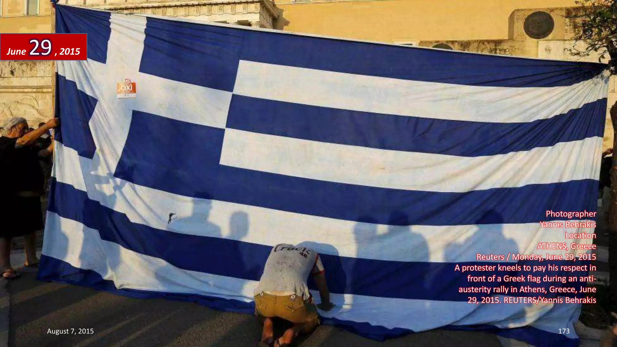 Photographer
Yannis Behrakis
Location
ATHENS, Greece
Reuters / Monday, June 29, 2015
A protester kneels to pay his respect in
front of a Greek flag during an anti-
austerity rally in Athens, Greece, June
29, 2015. REUTERS/Yannis Behrakis
June 29, 2015
August 7, 2015 173
 