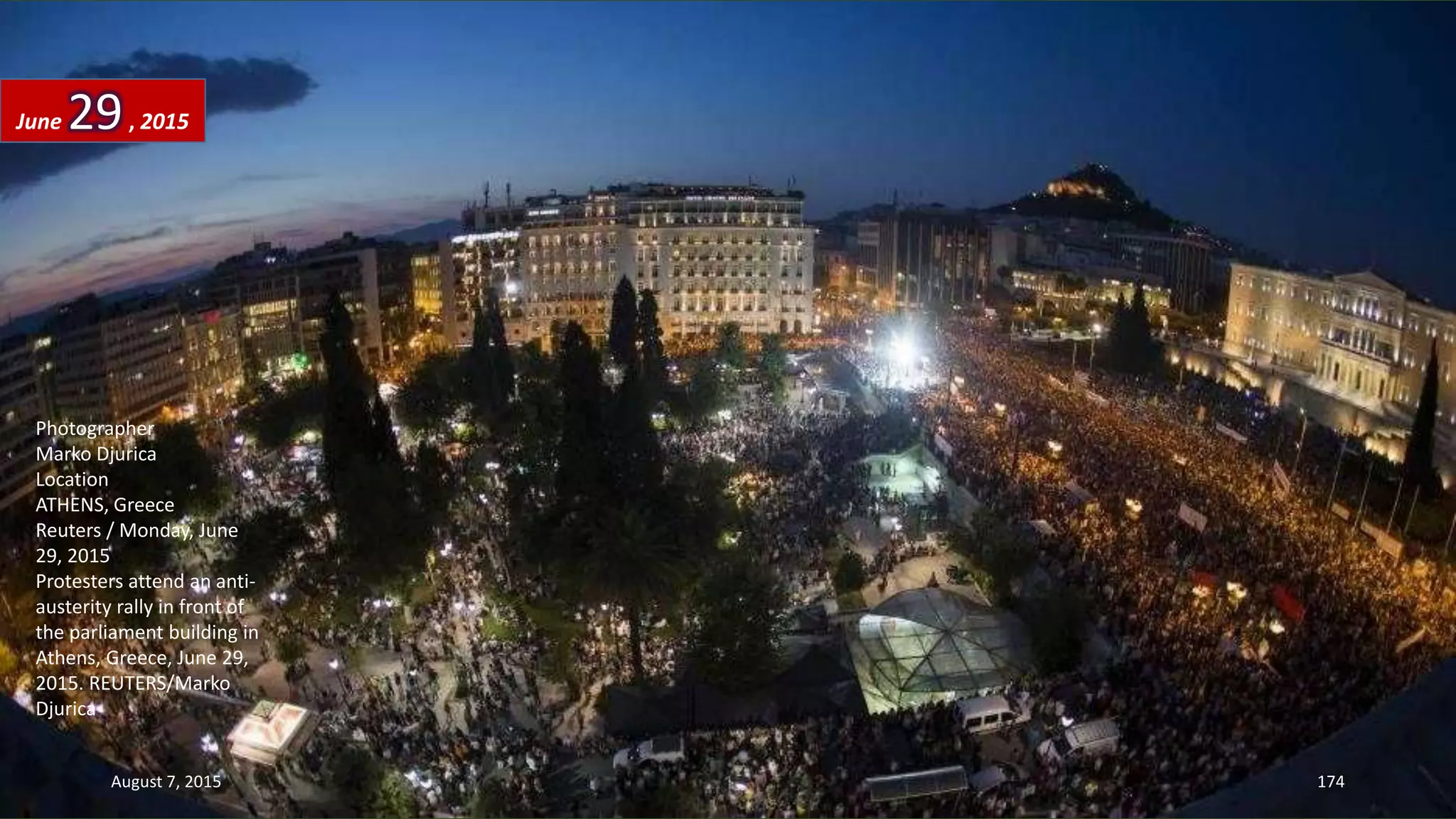 Photographer
Marko Djurica
Location
ATHENS, Greece
Reuters / Monday, June
29, 2015
Protesters attend an anti-
austerity rally in front of
the parliament building in
Athens, Greece, June 29,
2015. REUTERS/Marko
Djurica
June 29, 2015
August 7, 2015 174
 