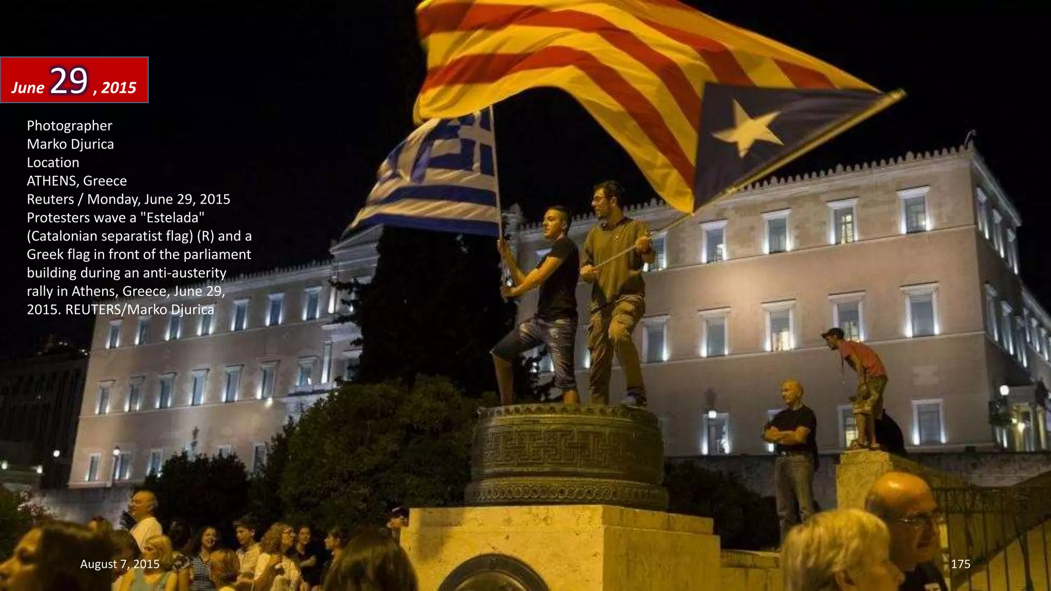 Photographer
Marko Djurica
Location
ATHENS, Greece
Reuters / Monday, June 29, 2015
Protesters wave a "Estelada"
(Catalonian separatist flag) (R) and a
Greek flag in front of the parliament
building during an anti-austerity
rally in Athens, Greece, June 29,
2015. REUTERS/Marko Djurica
June 29, 2015
August 7, 2015 175
 