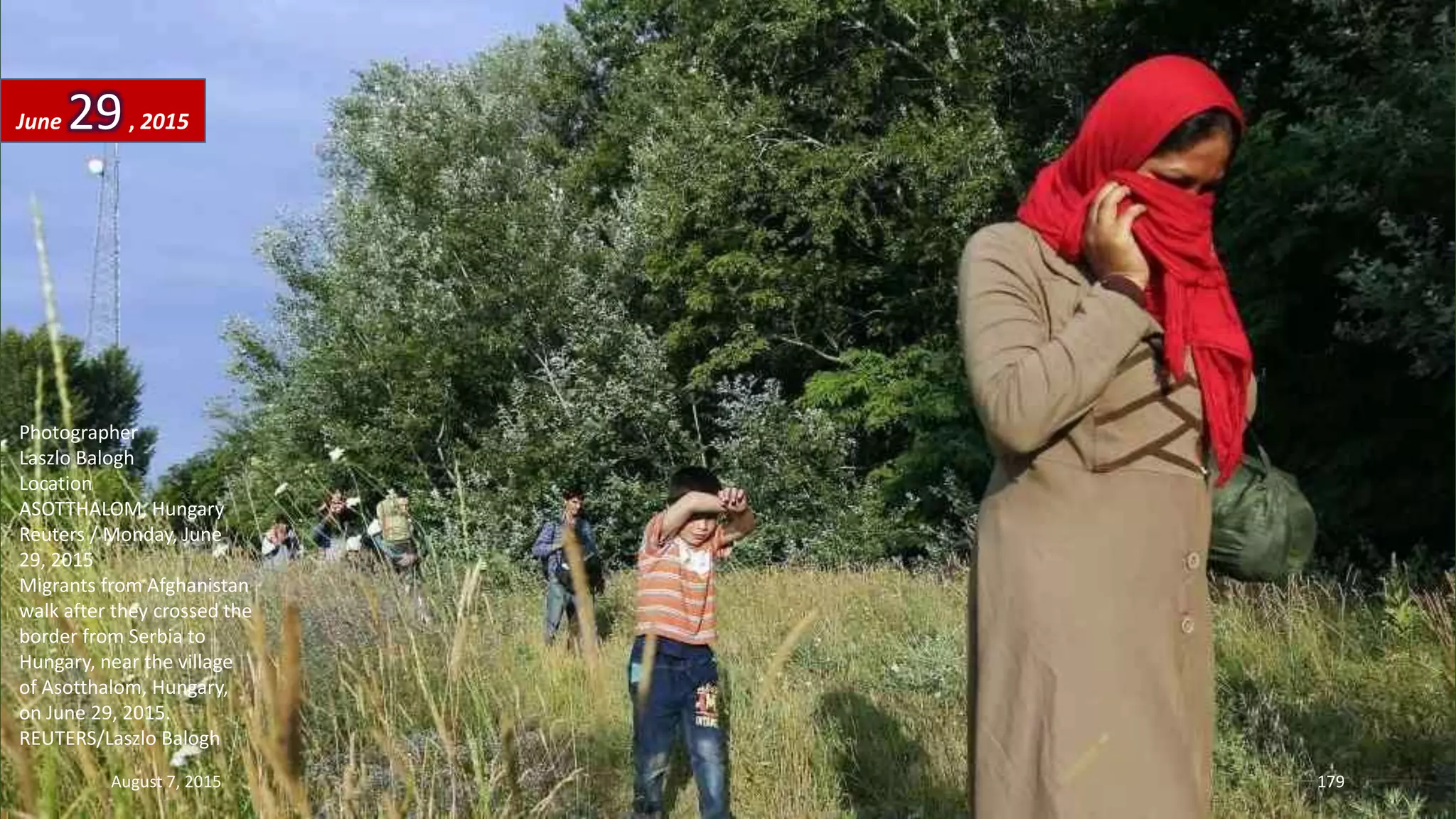 Photographer
Laszlo Balogh
Location
ASOTTHALOM, Hungary
Reuters / Monday, June
29, 2015
Migrants from Afghanistan
walk after they crossed the
border from Serbia to
Hungary, near the village
of Asotthalom, Hungary,
on June 29, 2015.
REUTERS/Laszlo Balogh
June 29, 2015
August 7, 2015 179
 
