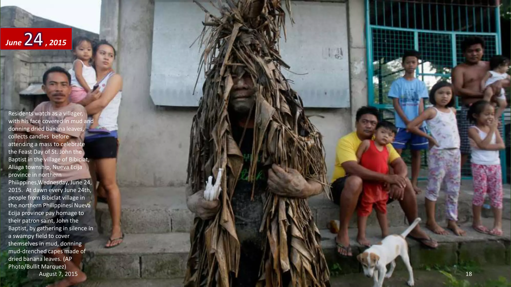 Residents watch as a villager,
with his face covered in mud and
donning dried banana leaves,
collects candles before
attending a mass to celebrate
the Feast Day of St. John the
Baptist in the village of Bibiclat,
Aliaga township, Nueva Ecija
province in northern
Philippines,Wednesday, June 24,
2015. At dawn every June 24th,
people from Bibiclat village in
the northern Philippinesí Nueva
Ecija province pay homage to
their patron saint, John the
Baptist, by gathering in silence in
a swampy field to cover
themselves in mud, donning
mud-drenched capes made of
dried banana leaves. (AP
Photo/Bullit Marquez)
June 24, 2015
August 7, 2015 18
 