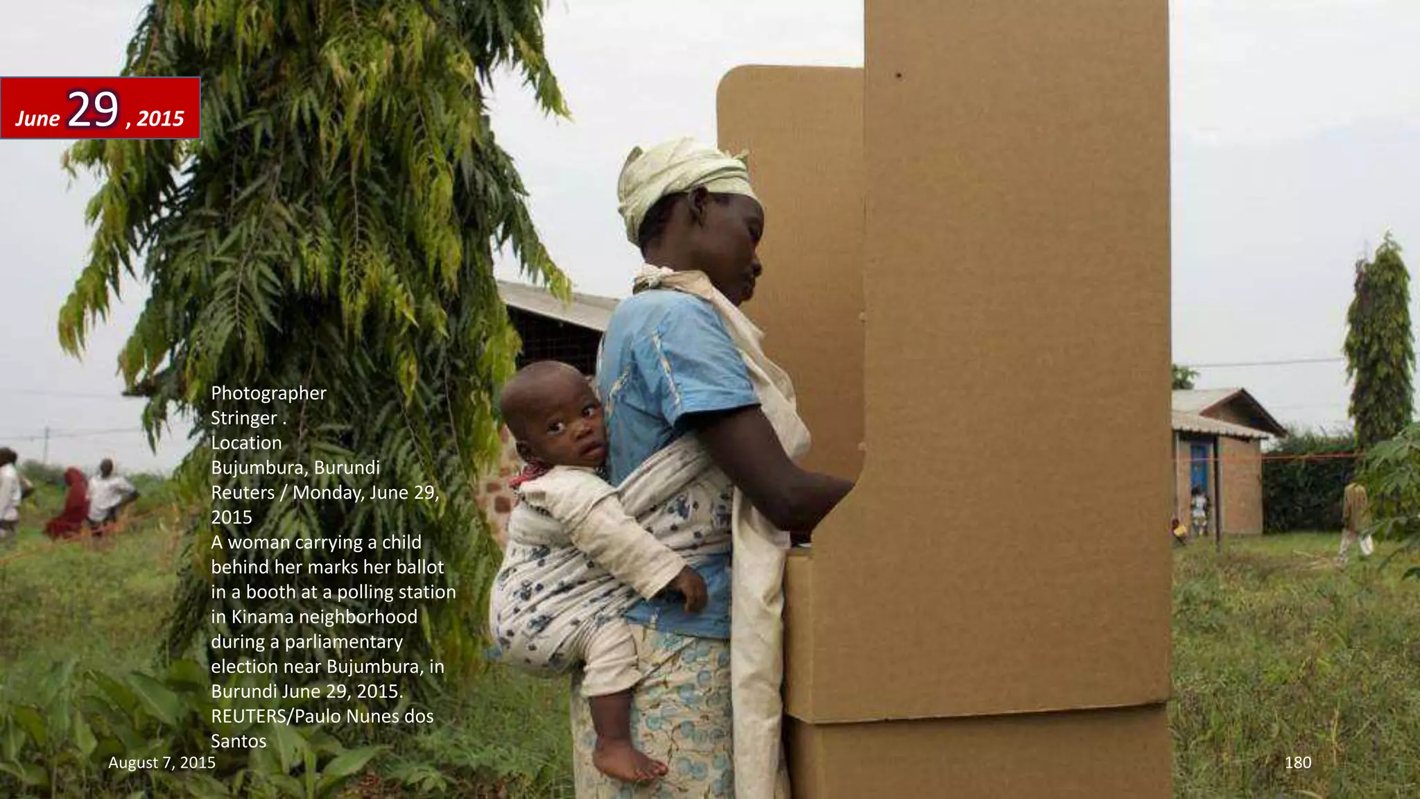 Photographer
Stringer .
Location
Bujumbura, Burundi
Reuters / Monday, June 29,
2015
A woman carrying a child
behind her marks her ballot
in a booth at a polling station
in Kinama neighborhood
during a parliamentary
election near Bujumbura, in
Burundi June 29, 2015.
REUTERS/Paulo Nunes dos
Santos
June 29, 2015
August 7, 2015 180
 