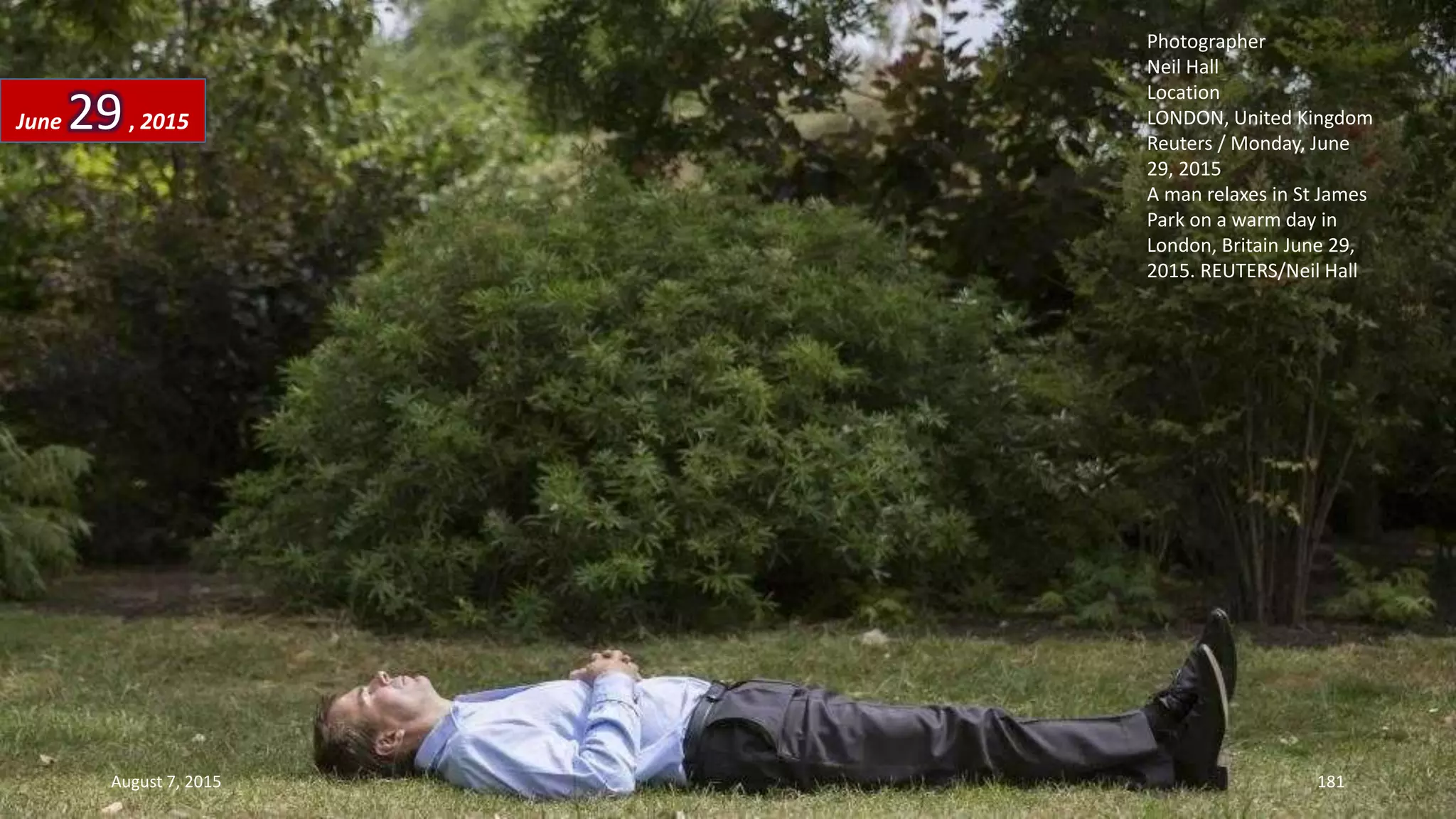 Photographer
Neil Hall
Location
LONDON, United Kingdom
Reuters / Monday, June
29, 2015
A man relaxes in St James
Park on a warm day in
London, Britain June 29,
2015. REUTERS/Neil Hall
June 29, 2015
August 7, 2015 181
 