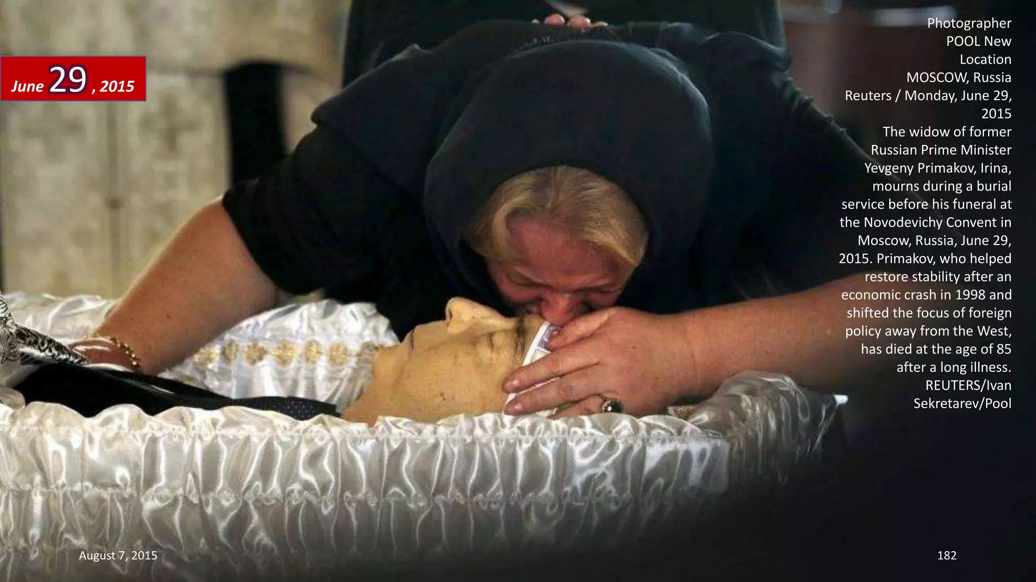 Photographer
POOL New
Location
MOSCOW, Russia
Reuters / Monday, June 29,
2015
The widow of former
Russian Prime Minister
Yevgeny Primakov, Irina,
mourns during a burial
service before his funeral at
the Novodevichy Convent in
Moscow, Russia, June 29,
2015. Primakov, who helped
restore stability after an
economic crash in 1998 and
shifted the focus of foreign
policy away from the West,
has died at the age of 85
after a long illness.
REUTERS/Ivan
Sekretarev/Pool
June 29, 2015
August 7, 2015 182
 