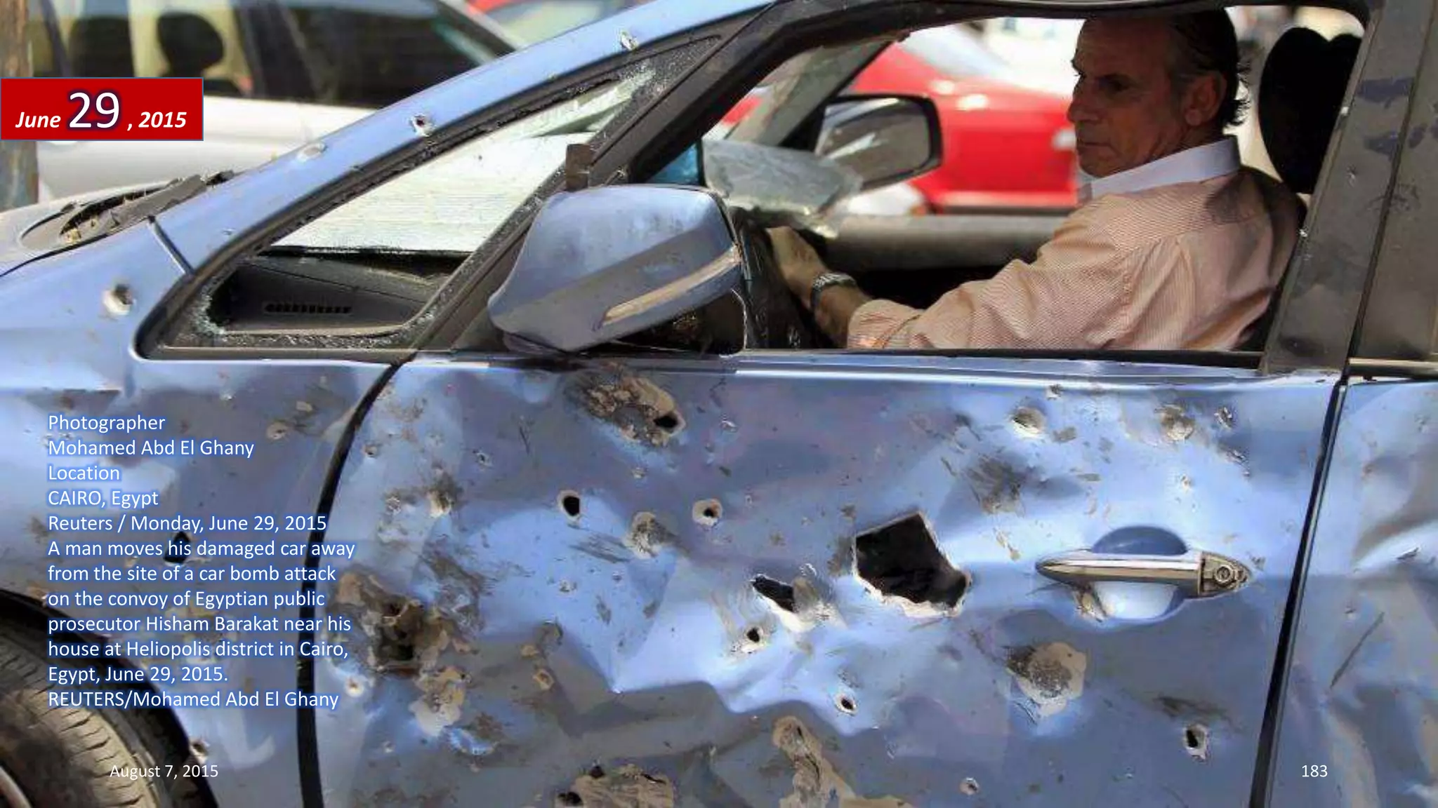Photographer
Mohamed Abd El Ghany
Location
CAIRO, Egypt
Reuters / Monday, June 29, 2015
A man moves his damaged car away
from the site of a car bomb attack
on the convoy of Egyptian public
prosecutor Hisham Barakat near his
house at Heliopolis district in Cairo,
Egypt, June 29, 2015.
REUTERS/Mohamed Abd El Ghany
June 29, 2015
August 7, 2015 183
 