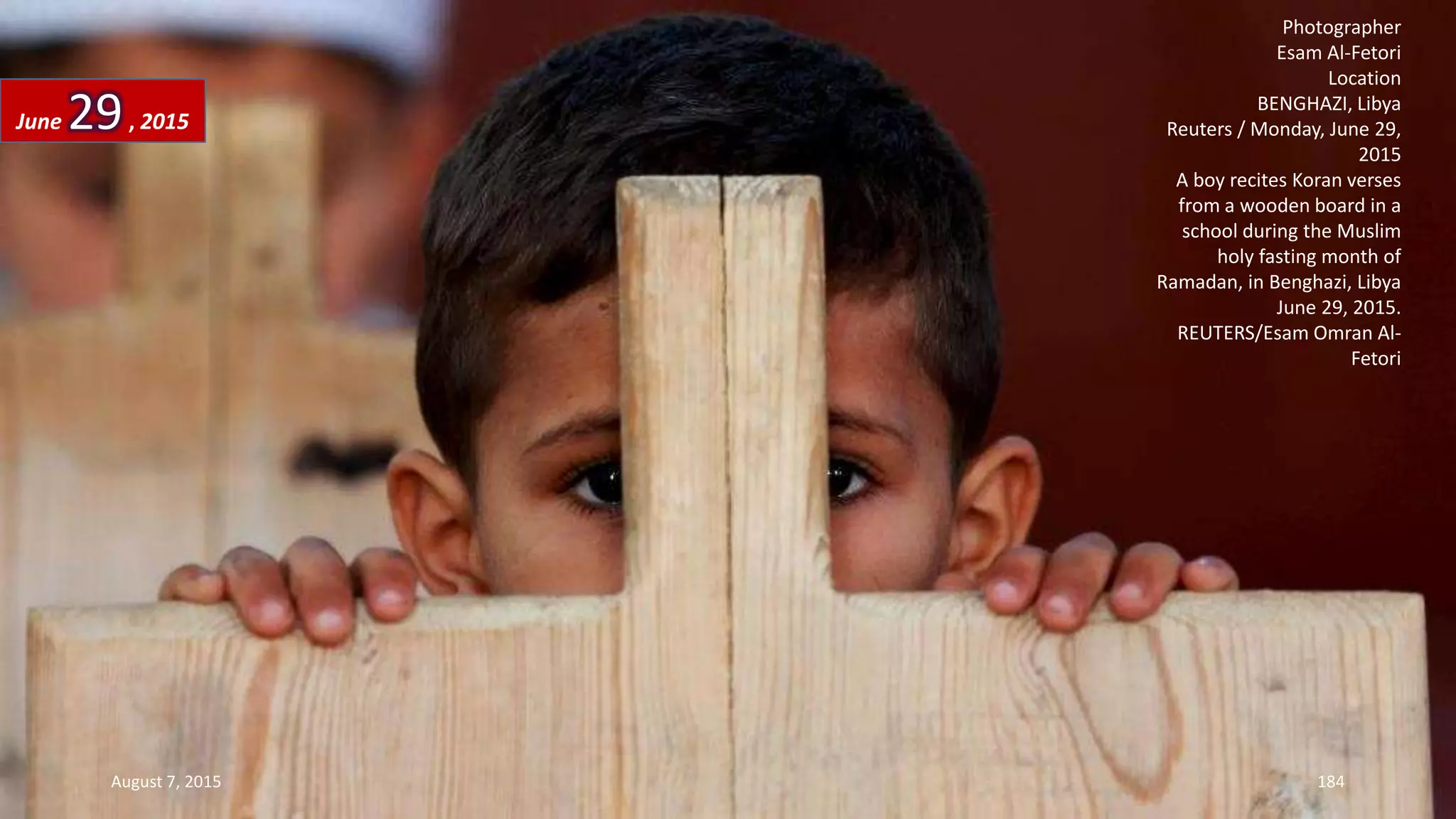 Photographer
Esam Al-Fetori
Location
BENGHAZI, Libya
Reuters / Monday, June 29,
2015
A boy recites Koran verses
from a wooden board in a
school during the Muslim
holy fasting month of
Ramadan, in Benghazi, Libya
June 29, 2015.
REUTERS/Esam Omran Al-
Fetori
June 29, 2015
August 7, 2015 184
 