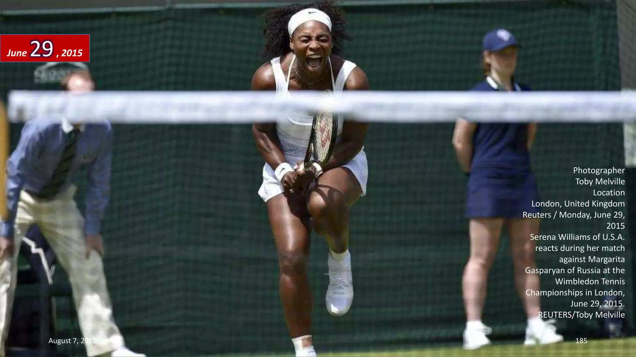 Photographer
Toby Melville
Location
London, United Kingdom
Reuters / Monday, June 29,
2015
Serena Williams of U.S.A.
reacts during her match
against Margarita
Gasparyan of Russia at the
Wimbledon Tennis
Championships in London,
June 29, 2015.
REUTERS/Toby Melville
June 29, 2015
August 7, 2015 185
 