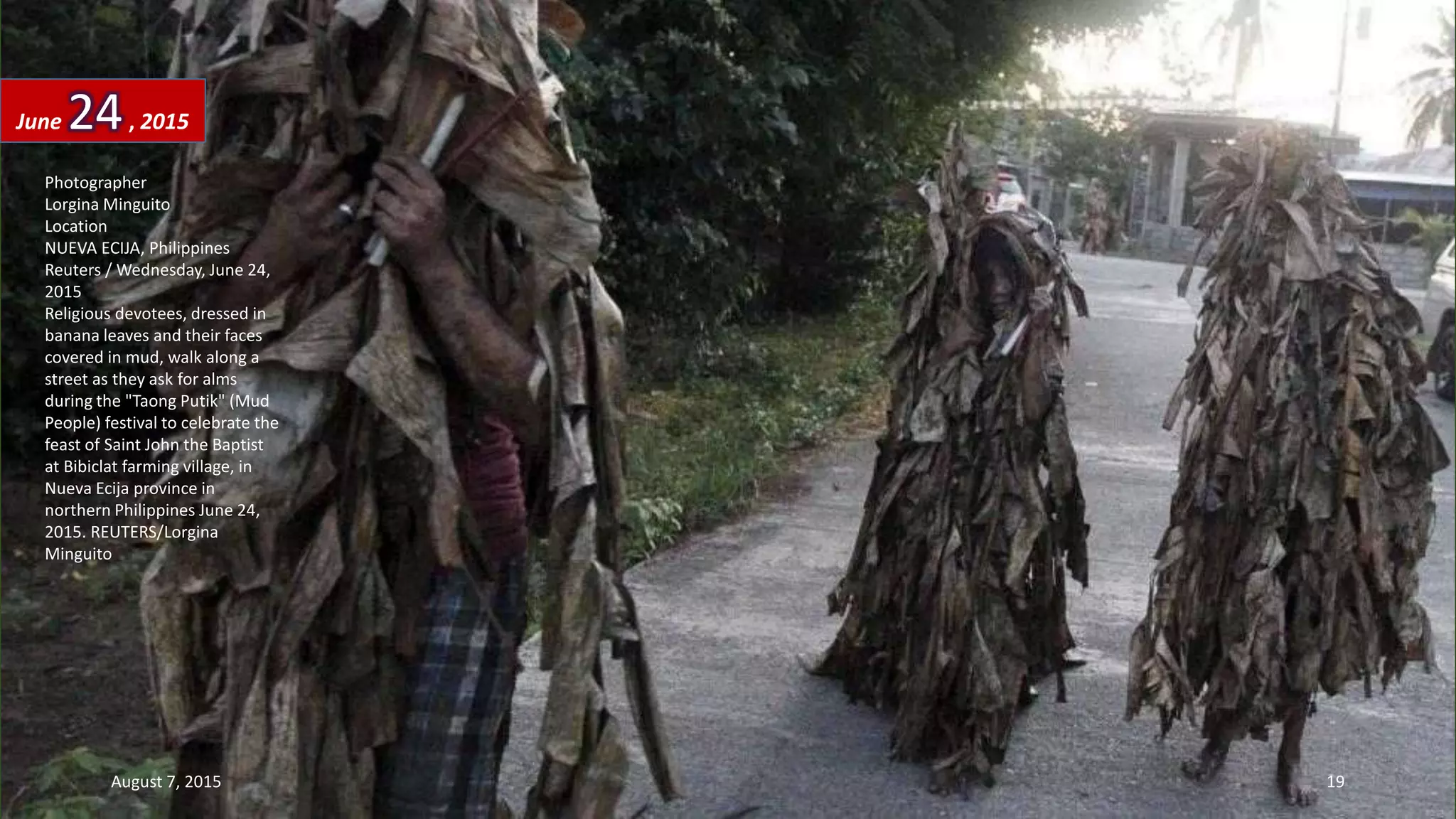 Photographer
Lorgina Minguito
Location
NUEVA ECIJA, Philippines
Reuters / Wednesday, June 24,
2015
Religious devotees, dressed in
banana leaves and their faces
covered in mud, walk along a
street as they ask for alms
during the "Taong Putik" (Mud
People) festival to celebrate the
feast of Saint John the Baptist
at Bibiclat farming village, in
Nueva Ecija province in
northern Philippines June 24,
2015. REUTERS/Lorgina
Minguito
June 24, 2015
August 7, 2015 19
 