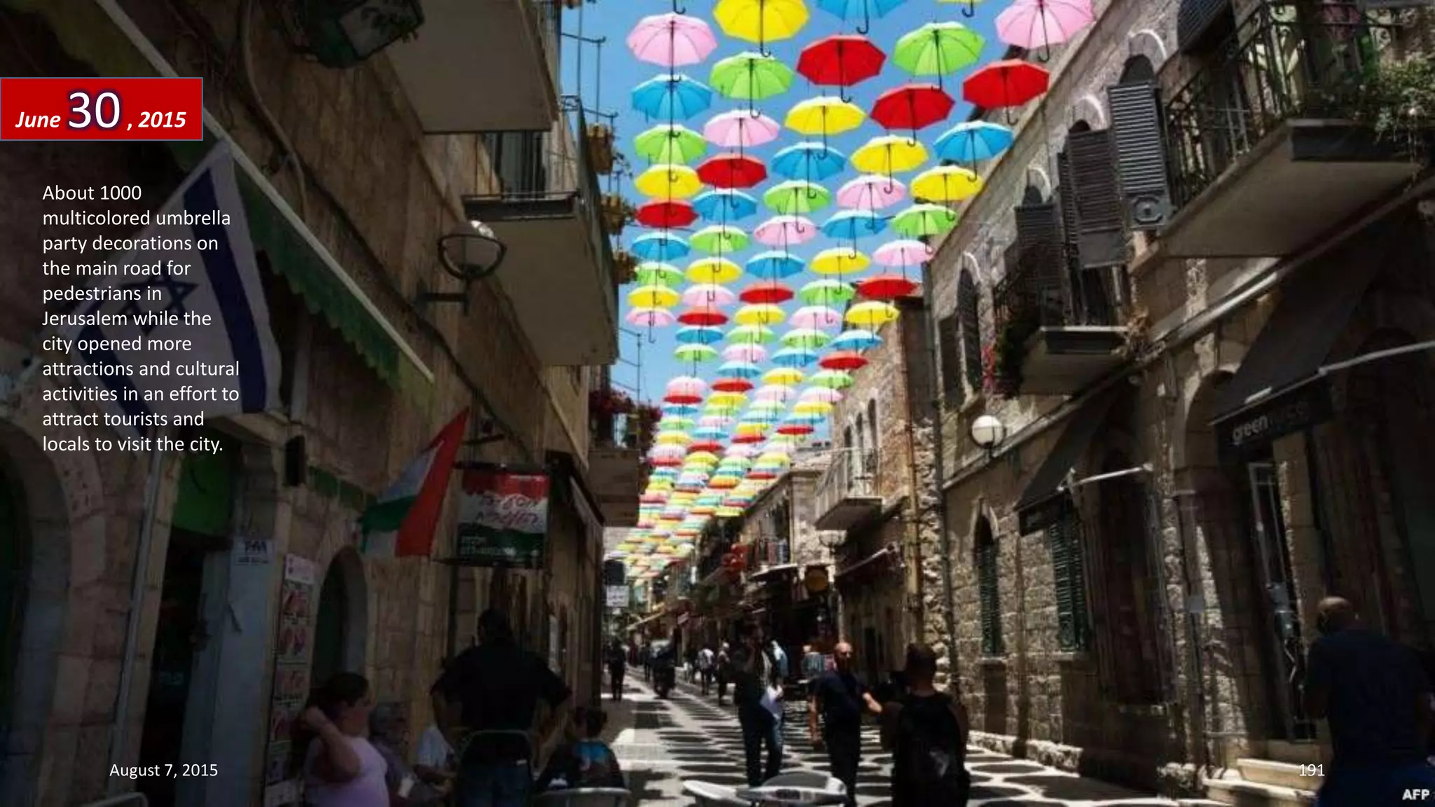 About 1000
multicolored umbrella
party decorations on
the main road for
pedestrians in
Jerusalem while the
city opened more
attractions and cultural
activities in an effort to
attract tourists and
locals to visit the city.
June 30, 2015
August 7, 2015 191
 