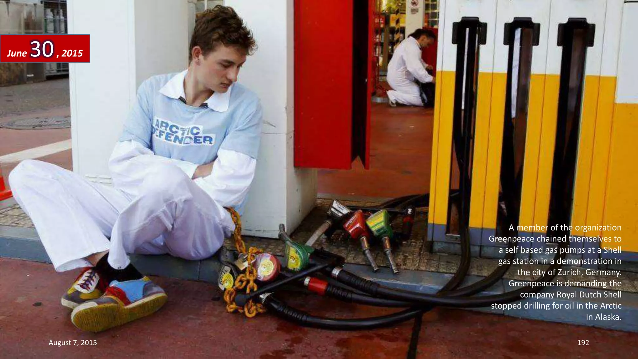 A member of the organization
Greenpeace chained themselves to
a self based gas pumps at a Shell
gas station in a demonstration in
the city of Zurich, Germany.
Greenpeace is demanding the
company Royal Dutch Shell
stopped drilling for oil in the Arctic
in Alaska.
June 30, 2015
August 7, 2015 192
 